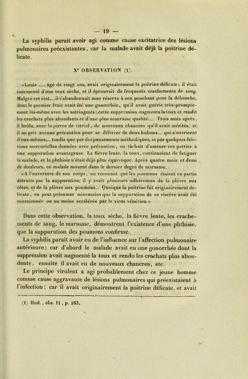 La syphilis paraît avoir agi comme cause excitatrice des lésions pulmonaires préexistantes, car la malade avait déjà la poitrine dé- licate. X« OBSERVATION (1). «Louis âgé de vingt ans, avait originairement la poitrine délicate; il était tourmenté d’une toux sèche, et il éprouvait de fréquents crachements de sang. Malgré cet état,... il s’abandonnait sans réserve à son penchant pour la débauche, dont le premier fruit avait été une gonorrhée, qu’il avait guérie très-prompte- ment lui-même avec les astringents : celte suppression augmenta la toux et rendit les crachats plus abondants et d’une plus mauvaise qualité.... Trois mois après, il brûla, avec la pierre de vitriol , de nouveaux chancres (ju’il avait mérités, et il ne prit aucune précaution pour se délivrer de deux bubons... qui s’ouvrirent d’eux-mêmes;... tandis que par des pansements méthodiques, et par quelques fric- tions mercurielles données avec précaution, on lâchait d’amener ces parties à une suppuration avantageuse. La fièvre lente, la toux, continuaient de fatiguer le malade, et la phthisie n’était déjà plus équivoque. Après quatre mois et demi de douleurs, ce malade mourut dans le dernier degré de marasme. «A l’ouverture de son corps, on reconnut que les poumons étaient en partie détruits par la suppuration; il y avait plusieurs adhérences de la plèvre aux côtes, et de la plèvre aux poumons... Quoique la poitrine fût originairement dé- licate, on peut présumer néanmoins que la suj)puration de ce viscère avait été occasionnée ou au moins accélérée par le virus vénérien.» Dans cette observation, la toux sèche, la fièvre lente, les crache- ments de sang, le marasme, démontrent l’existence d’une phthisie, que la suppuration des poumons confirme. La syphilis paraît avoir eu de l’influence sur l’affection pulmonaire antérieure ; car d’abord le malade avait eu une gonorrhée dont ia suppression avait augmenté la toux et rendu les cra<;hats plus abon- dants , ensuite il avait eu de nouveaux chancres, etc. Le principe virulent a agi probablement chez ce jeune homme comme cause aggravante de lésions pulmonaires qui préexistaient à l’infection ; car il avait originairement la poitrine délicate, et avait (1) Ibid,, obs. 11 , p. 163w