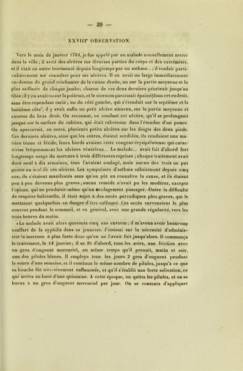 XXVIir OBSERVATION. Vers le mois de jauvier 1784, je fus appelé par un malade nouvellement arrivé dans la ville ; il avait des ulcères sur diverses parties du corps et des extrémités, et il était en outre tourmenté depuis longtemps par un asthme... ; il voulait parti- culièrement me consulter pour ses ulcères. 11 en avait un large immédiatement au-dessus du grand trochanter de la cuisse droite, un sur la partie moyenne et la plus saillante de chaque jambe; chacun de ces deux derniers pénétrait jusqu’au tibia; il y[en avait un sur la poitrine, et le sternum paraissait épaissifdans cet endroit, sans être cependant carié ; un du côté gauche, qui s’étendait sur la septième et la huitième côte”; il y avait enfin un petit ulcère sinueux, sur la partie moyenne et externe du bras droit. On reconnut, en sondant cet ulcère, qu’il se prolongeait jusque sur la surface du cubitus, qui était raboteuse dans l’étendue d’un pouce. On apercevait, en outré, plusieurs petits ulcères sur les doigts des deux pieds. Ces derniers ulcères, ainsi que les autres, étaient sordides; ils rendaient une ma- tière ténue et fétide; leurs bords avaient cette rougeur érysipélateuse qui carac- / térise fréquemment les ulcères vénériens... Le malade... avait fait d’abord fort loDgteraps usage du mercure à trois différentes reprises ; chaque traitement avait duré neuf à dix semaines, tous l’avaient soulagé, mais aucun des trois ne put guérir un seul de ces ulcères. Les symptômes d’asthme subsistaient depuis cinq ans; ils s’étaient manifestés sans qu’on pût en connaître la cause, et ils étaient peu à peu devenus plus graves;aucun remède n’avait pu les modérer, excepté l’opium, qui ne produisit même qu’un ioulagement passager. .Outre la difficulté de respirer habituelle, il était sujet à des accès périodiques plus graves, qui le mettaient quelquefois en danger d’être suffoqué. Ces accès survenaient le plus souvent pendant le sommeil, et en général, avec une grande régularité, vers les trois heures du matin. «Le malade avait alors quarante cinq ans environ; il m’avoua avoir beaucoup souffert de la syphilis dans sa jeunesse. J’insistai sur la nécessité d’adminis- trer le mercure à plus forte dose qu’on ne l’avait fait jusqu’alors. 11 commença le traitement, le 14 janvier; il se fit d’abord, tous les soirs, une friction avec un gros d’onguent mercuriel, en même temps qu’il prenait, matin et soir, une des pilules bleues. Il employa tous les jours 2 gros d’onguent pendant le cours d’une semaine, et il continua le même nombre de pilules, jusqu’à ce que sa bouche fût très-vivement enflammée, et qu’il s’établit une forte salivation, ce qui arriva au bout d’une quinzaine. A cette époque, on quitta les pilules, et on se borna à un gros d’onguent mercuriel par jour. On se contenta d’appliquer