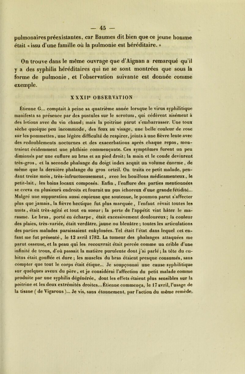 pulmonaires préexistantes, car Baumes dit bien que ce jeune homme était «issu d’une famille où la pulmonie est héréditaire. » On trouve dans le même ouvrage que d’Aignan a remarqué qu’il y a des syphilis héréditaires qui ne se sont montrées que sous la forme de pulmonie, et l’observation suivante est donnée comme exemple. XXXIF OBSERVATION Étieone G... comptait à peine sa quatrième année lorsque le virus syphilitique manifesta sa présence par des pustules sur le scrotum, qui cédèrent aisément à des lotions avec du vin chaud; mais la poitrine parut s’embarrasser. Une toux sèche quoique peu incommode, des feux au visage, une belle couleur de rose sur les pommettes, une légère difficulté de respirer, joints à une fièvre lente avec des redoublements nocturnes et des exacerbations après chaque repas, mon- traient évidemment une phthisie commençante. Ces symptômes furent un peu diminués par une enflure au bras et au pied droit; la main et le coude devinrent très-gros, et la seconde phalange du doigt index acquit un volume énorme, de même que la dernière phalange du gros orteil. On traita ce petit malade, pen- dant treize mois , très-infructueusement, avec les bouillons médicamenteux, le petit-lait, les bains locaux composés. Enfin , l’enflure des parties mentionnées se creva en plusieurs endroits et fournit un pus ichoreux d’uue grande fétidité... Malgré une suppuration aussi copieuse que soutenue, le poumon parut s’affecter plus que jamais, la fièvre hectique fut plus marquée , l’enfant rêvait toutes les nuits, était très-agité et tout en sueur; la perte de l’appétit vint hâter le ma- rasme. Le bras, porté en écharpe, était excessivement douloureux; la couleur des plaies, très-variée, était verdâtre, jaune ou bleuâtre ; toutes les articulations des parties malades paraissaient enkylosées. Tel était l’état dans lequel cet en- fant me fut présenté, le 12 avril 1782. La tumeur des phalanges attaquées me parut osseuse,, et la peau qui les recouvrait était percée comme un crible d’une infinité de trous, d’où passait la matière purulente dont j’ai parlé; la tête du cu- bitus était gonflée et dure ; les musclés du bras étaient presque consumés, sans compter que tout le corps était étique... Je soupçonnai une cause*syphilitique sur quelques aveux du père, et je considérai l’affection du petit malade comme produite par une syphilis dégénérée, dont les effets étaient plus sensibles sur la poitrine et les deux extrémités droites... Étienne commença, le 17 avril, l’usage de la tisane ( de Vigarous )... Je vis, sans étonnement, par l’action du même remède,