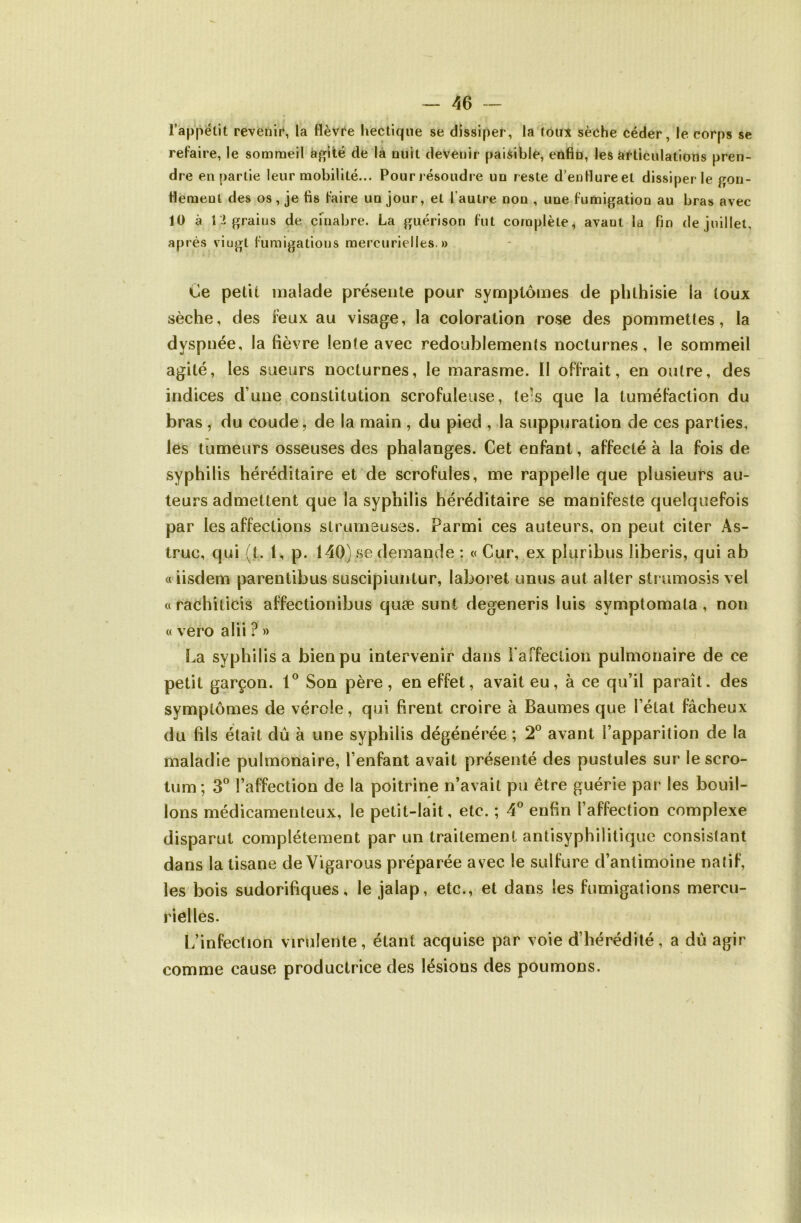 l’appétit revenir, la flèvi'e hectique se dissiper, la tou:» sèche céder, le corps se refaire, le sommeil à^lté de là nuit devenir paisible, enfin, les àrüculations pren- dre en partie leur mobilité... Pour l ésoudre un reste d’enfiureet dissiper le gon- fiemenl des os, je fis faire un jour, et l’autre non , une fumigation au bras avec 10 à t:i grains de chiabre. La guérison fut complète, avant la fin de juillet, après vingt fumigations mercurielles.» Ce petit malade présente pour symptômes de phthisie la toux sèche, des feux au visage, la coloration rose des pommettes, la dyspnée, la fièvre lente avec redoublements nocturnes, le sommeil agité, les sueurs nocturnes, le marasme. Il offrait, en outre, des indices d’une constitution scrofuleuse, tels que la tuméfaction du bras , du coude, de la main , du pied , la suppuration de ces parties, les tumeurs osseuses des phalanges. Cet enfant, affecté à la fois de syphilis héréditaire et de scrofules, me rappelle que plusieurs au- teurs admettent que la syphilis héréditaire se manifeste quelquefois par les affections strumeuses. Parmi ces auteurs, on peut citer As- truc, qui (t. 1, p. 140) se demande : « Cur, ex pluribus liberis, qui ab « iisdem parentibus suscipiuntur, laboret unus a ut aller strumosis vel « rachiticis affectionibus quæ suni degeneris luis symptomata, non « vero alii ? » La syphilis a bien pu intervenir dans raffeclion pulmonaire de ce petit garçon. Son père, en effet, avait eu, à ce qu’il paraît, des symptômes de vérole, qui firent croire à Baumes que l’état fâcheux du fils était dû à une syphilis dégénérée ; 2® avant l’apparition de la maladie pulmonaire, l’enfant avait présenté des pustules sur le scro- tum; 3® l’affection de la poitrine n’avait pu être guérie par les bouil- lons médicamenteux, le petit-lait, etc. ; 4 enfin l’affection complexe disparut complètement par un traitement antisyphililique consistant dans la tisane de Vigarous préparée avec le sulfure d’antimoine natif, les bois sudorifiques, le jalap, etc., et dans les fumigations mercu- rielles. L’infection virulente, étant acquise par voie d’hérédité, a dû agir comme cause productrice des lésions des poumons.