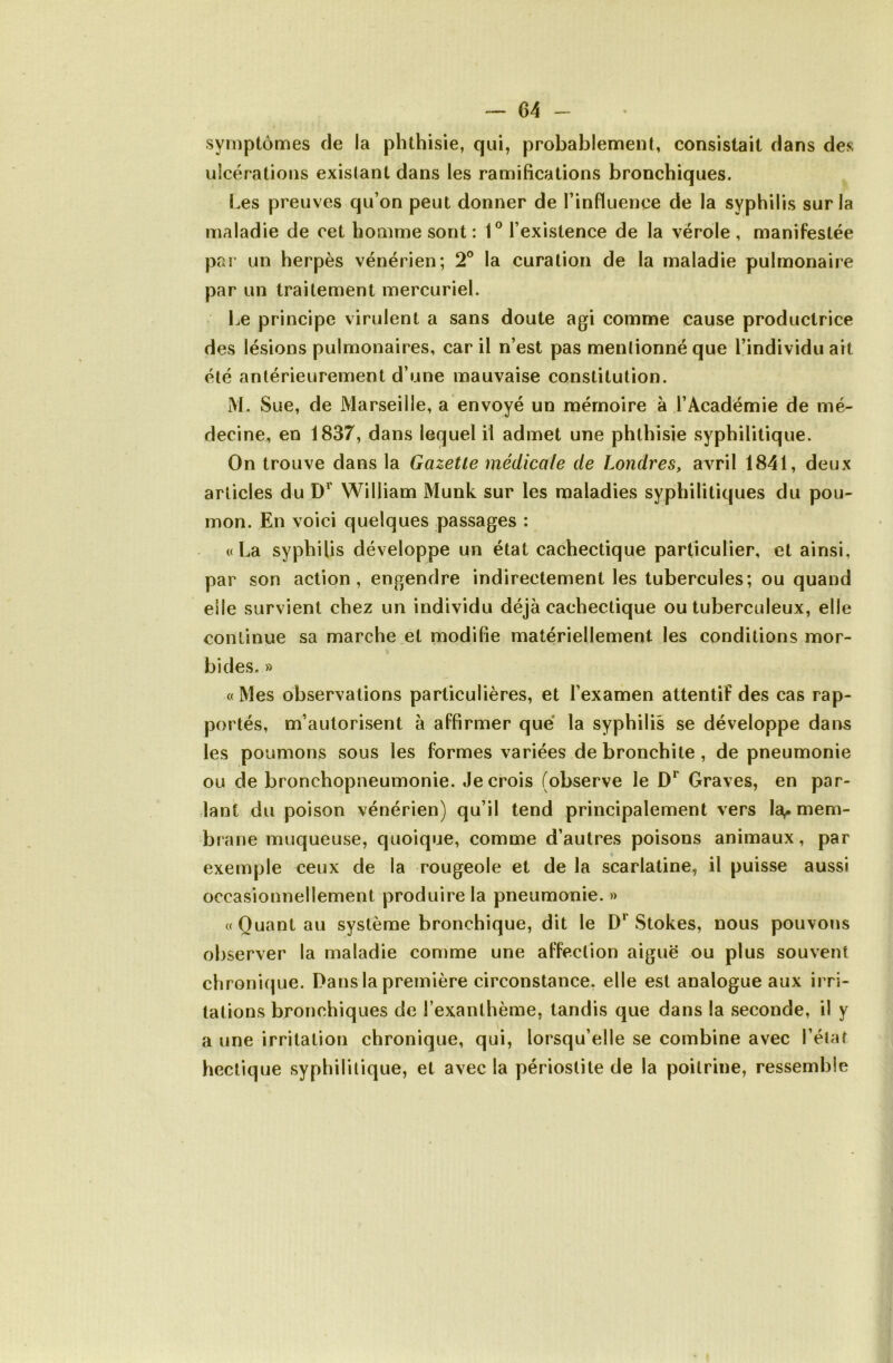 symptômes de la phthisie, qui, probablement, consistait dans des ulcérations existant dans les ramifications bronchiques. Les preuves qu’on peut donner de l’influence de la syphilis sur la maladie de cet homme sont: 1° l’existence de la vérole , manifestée par un herpès vénérien; 2° la curation de la maladie pulmonaire par un traitement mercuriel. Le principe virulent a sans doute agi comme cause productrice des lésions pulmonaires, car il n’est pas mentionné que l’individu art été antérieurement d’une mauvaise constitution. i\L Sue, de Marseille, a envoyé un mémoire à l’Académie de mé- decine, en 1837, dans lequel il admet une phthisie syphilitique. On trouve dans la Gazette médicale de Londres, avril 1841, deux articles du William Munk sur les maladies syphilitiques du pou- mon. En voici quelques passages : «La syphilis développe un état cachectique particulier, et ainsi, par son action, engendre indirectement les tubercules; ou quand elle survient chez un individu déjà cachectique ou tuberculeux, elle continue sa marche et modifie matériellement les conditions mor- bides. » « Mes observations particulières, et l’examen attentif des cas rap- portés, m’autorisent à affirmer que la syphilis se développe daiis les poumons sous les formes variées de bronchite , de pneumonie ou de bronchopneumonie. Je crois (observe le Graves, en par- lant du poison vénérien) qu’il tend principalement vers la,, mem- brane muqueuse, quoique, comme d’autres poisons animaux, par exemple ceux de la rougeole et de la scarlatine, il puisse aussi occasionnellement produire la pneumonie. » «Quant au système bronchique, dit le D** Stokes, nous pouvons observer la maladie comme une affection aiguë ou plus souvent chronique. Dans la première circonstance, elle est analogue aux irri- tations bronchiques de l’exanthème, tandis que dans la seconde, il y a une irritation chronique, qui, lorsqu’elle se combine avec l’état hectique syphilitique, et avec la périostite de la poitrine, ressemble