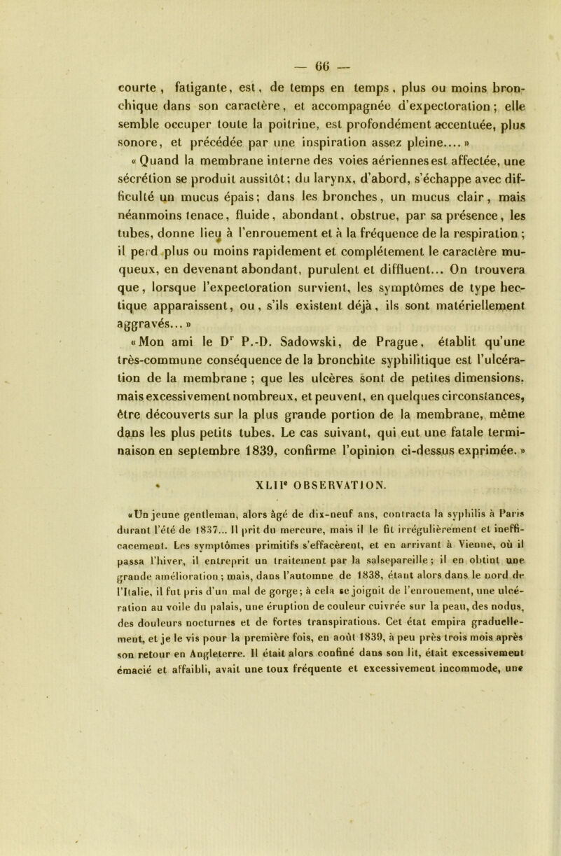 courte , fatigante, est, de temps en temps, plus ou moins bron- chique dans son caractère, et accompagnée d’expectoration; elle semble occuper toute la poitrine, est profondément accentuée, plus sonore, et précédée par une inspiration assez pleine....» « Quand la membrane interne des voies aériennes est affectée, une sécrétion se produit aussitôt; du larynx, d’abord, s’échappe avec dif- (icuUé un mucus épais; dans les bronches, un mucus clair, mais néanmoins tenace, fluide, abondant, obstrue, par sa présence, les tubes, donne liei^ à l’enrouement et à la fréquence de la respiration ; il perd^plus ou moins rapidement et complètement le caractère mu- queux, en devenant abondant, purulent et diffluent... On trouvera que, lorsque l’expectoration survient, les symptômes de type hec- tique apparaissent, ou, s’ils existent déjà, ils sont matériellernent aggravés... » «Mon ami le P.-D. Sadowski, de Prague, établit qu’une très-commune conséquence de la bronchite syphilitique est l’ulcéra- tion de la membrane ; que les ulcères sont de petites dimensions, mais excessivement nombreux, et peuvent, en quelques circonstances, être découverts sur la plus grande portion de la membrane,, même dans les plus petits tubes. Le cas suivant, qui eut une fatale termi- naison en septembre 1839, confirme l’opinion ci-dessus exprimée. » * XLIP OBSERVATION. «Un jeune fjentlernan, alors âgé de dix-neuf ans, contracta la syjihilis à Paris durant l’été de 1837... Il prit du mercure, mais il le fil irrégulièrement et ineffi- cacement. Les symptômes primitifs s’effacèrent, et en arrivant à Vienne, où il passa l’hiver, il entreprit un traitement par la salsepareille ; il en obtint une grande amélioration ; mais, dans l’automne de 1838, étant alors dans le nord de rilalie, il fut pris d’un mal de gorge; à cela se joignit de l’enrouement, une ulcé- ration au voile du palais, une éruption de couleur cuivrée sur la peau, des nodus, des douleurs nocturnes et de fortes transpirations. Cet état empira graduelle- ment, et je le vis pour la première fois, en août 1839, à peu près trois mois après son retour en Angleterre. 11 était alors confiné dans son lit, était excessivement émacié et affaibli, avait une toux fréquente et excessivement incommode, une