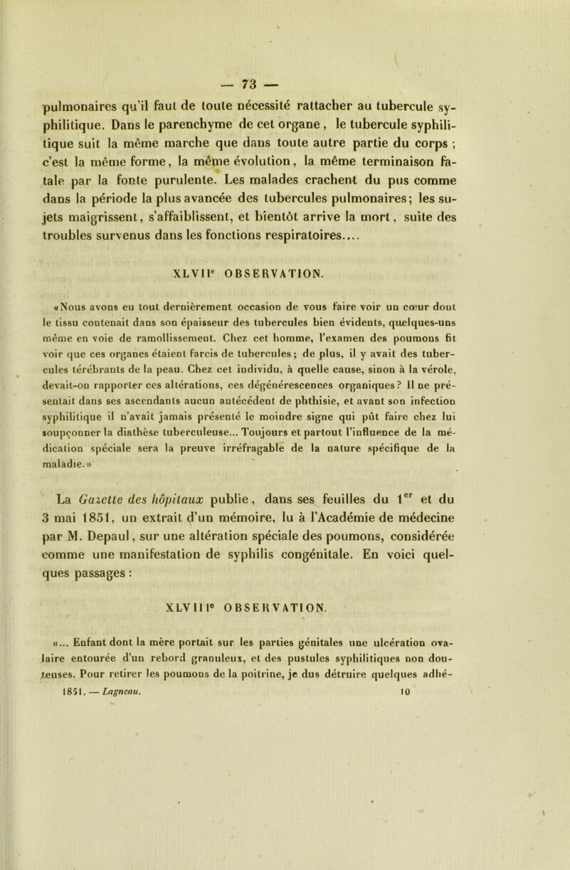 pulmonaires qu’il faut de toute nécessité rattacher au tubercule sy- philitique. Dans le parenchyme de cet organe , le tubercule syphili- tique suit la même marche que dans toute autre partie du corps ; c’est la même forme, la même évolution, la même terminaison fa- tale par la fonte purulente. Les malades crachent du pus comme dans la période la plus avancée des tubercules pulmonaires; les su- jets maigrissent, s’affaiblissent, et bientôt arrive la mort, suite des troubles survenus dans les fonctions respiratoires.... XLVIl® OBSERVATION. «Nous avons eu tout dernièrement occasion de vous taire voir un cœur dont le tissu contenait dans son éjDaisseur des tubercules bien évidents, quelques-uns même en voie de ramollissement. Chez cet homme, l’examen des poumons fit voir que ces organes étaient farcis de tubercules; de plus, il y avait des tuber- cules térébrants de la peau. Chez cet individu, à quelle cause, sinon à la vérole, devait-on rapporter ces altérations, ces dégénérescences organiques? line pré- sentait dans ses ascendants aucun antécédent de phthisie, et avant son infection syphilitique il n’avait jamais présenté le moindre signe qui pût faire chez lui soupçonner la diathèse tuberculeuse... Toujours et partout l’influence de la mé- dication spéciale sera la preuve irréfragable de la nature spécifique de la maladie.» La Gazette des hôpitaux publie, dans ses feuilles du et du 3 mai 1851, un extrait d’un mémoire, lu à l’Académie de médecine par M. Depaul, sur une altération spéciale des poumons, considérée comme une manifestation de syphilis congénitale. En voici quel- ques passages : XLVIll® OBSERVATION. «... Enfant dont la mère portait sur les parties génitales une ulcération ova- laire entourée d’un rebord granuleux, et des pustules syphilitiques non dou- teuses. Pour retirer les poumons de la poitrine, je dus détruire quelques adhé- 1851. — iMgneau. 10