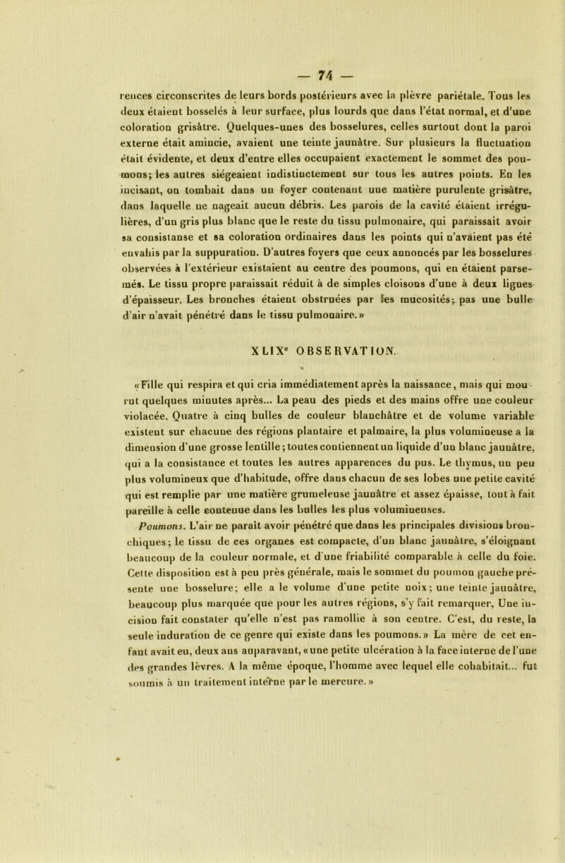 reuces circonscrites de leurs bords postérieurs avec la plèvre pariétale. Tous les deux étaient bosselés à leur surface, plus lourds que dans l’état normal, et d’une coloration grisâtre. Quelques-unes des bosselures, celles surtout dont la paroi externe était amincie, avaient une teinte jaunâtre. Sur plusieurs la fluctuation était évidente, et deux d’entre elles occupaient exactement le sommet des pou- mons; les autres siégeaient indistinctement sur tous les autres points. En les incisant, on tombait dans un foyer contenant une matière purulente grisâtre, dans laquelle ne nageait aucun débris. Les parois de la cavité étaient irrégu- lières, d’un gris plus blanc que le reste du tissu pulmonaire, qui paraissait avoir sa consisianse et sa coloration ordinaires dans les points qui n’avaient pas été envahis par la suppuration. D’autres foyers que ceux annoncés par les bosselures observées à l’extérieur existaient au centre des poumons, qui en étaient parse- més. Le tissu propre paraissait réduit à de simples cloisons d’une à deux lignes d’épaisseur. Les bronches étaient obstruées par Ses mucosités-, pas une bulle d’air n’avait pénétré dans le tissu pulmonaire.» XL1X« OBSERVATION. «Fille qui respira et qui cria immédiatement après la naissance, mais qui mou- rut quelques minutes après... La peau des pieds et des mains offre une couleur violacée. Quatre à cinq bulles de couleur blanchâtre et de volume variable existent sur chacune des régions plantaire et palmaire, la plus volumineuse a la dimension d’une grosse lentille; toutes contiennent un liquide d’un blanc jaunâtre, qui a la consistance et toutes les autres apparences du pus. Le thymus, un peu plus volumineux que d’habitude, offre dans chacun de ses lobes une petite cavité qui est remplie par une matière grumeleuse jaunâtre et assez épaisse, tout à fait pareille à celle contenue dans les bulles les plus volumineuses. Poumons. L’air ne paraît avoir pénétré que dans les principales divisions bron- chiques; le tissu de ces organes est compacte, d’un blanc jaunâtre, s’éloignant beaucoup de la couleur normale, et d'une friabilité comparable à celle du foie. Cette disposition esta peu près générale, mais le sommet du poumon gauche pré- sente une bosselure; elle a le volume d’une petite noix; une teinte jaunâtre, beaucoup plus marquée que pour les autres régions, s’y fait remarquer, Une in- cision fait constater qu’elle n’est pas ramollie à son centre. C’est, du reste, la seule induration de ce genre qui existe dans les poumons.» La mère de cet en- fant avait eu, deux ans auparavant, « une petite ulcération à la face interne de l’une des grandes lèvres. A la même époque, l’homme avec lequel elle cohabitait... fut soumis à un traitementinteTne parle mercure.»