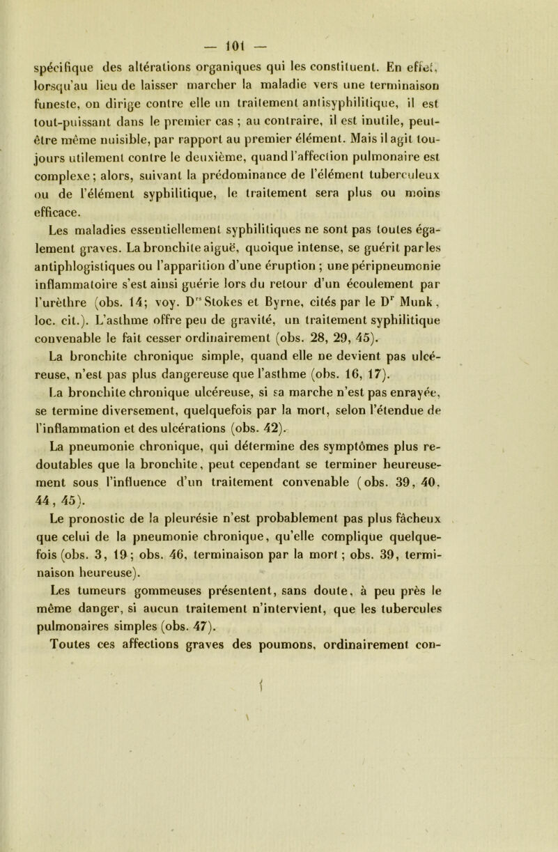 — 101 — spécifique des altérations organiques qui les constituent. En effet, lorsqu’au lieu de laisser marcher la maladie vers une terminaison funeste, on dirige contre elle un traitement aniisyphilitique, il est tout-puissant dans le premier cas ; au contraire, il est inutile, peut- être même nuisible, par rapport au premier élément. Mais il agit tou- jours utilement contre le deuxième, quand l’affection pulmonaire est complexe ; alors, suivant la prédominance de l’élément tuberculeux ou de l’élément syphilitique, le traitement sera plus ou moins efficace. Les maladies essentiellement syphilitiques ne sont pas toutes éga- lement graves. La bronchite aiguë, quoique intense, se guérit parles antiphlogistiques ou l’apparition d’une éruption ; une péripneumonie inflammatoire s’est ainsi guérie lors du retour d’un écoulement par l’urèthre (obs. 14; voy. D®Stokes et Byrne, cités par le Munk, loc. cit.). L’asthme offre peu de gravité, un traitement syphilitique convenable le fait cesser ordinairement (obs. 28, 29, 45). La bronchite chronique simple, quand elle ne devient pas ulcé- reuse, n’est pas plus dangereuse que l’asthme (obs. 16, 17). La bronchite chronique ulcéreuse, si sa marche n’est pas enrayée, se termine diversement, quelquefois par la mort, selon l’étendue de l’inflammation et des ulcérations (obs. 42). La pneumonie chronique, qui détermine des symptômes plus re- doutables que la bronchite, peut cependant se terminer heureuse- ment sous l’influence d’un traitement convenable (obs. 39, 40, 44, 45). Le pronostic de la pleurésie n’est probablement pas plus fâcheux que celui de la pneumonie chronique, qu’elle complique quelque- fois (obs. 3, 19; obs. 46, terminaison par la mort; obs. 39, termi- naison heureuse). Les tumeurs gommeuses présentent, sans doute, à peu près le même danger, si aucun traitement n’intervient, que les tubercules pulmonaires simples (obs. 47). Toutes ces affections graves des poumons, ordinairement con- i \