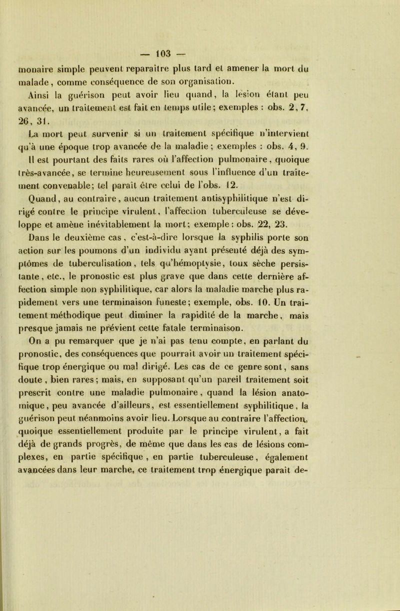 monaire simple peuvent reparaître plus tard et amener la mort du malade, comme conséquence de son organisation. Ainsi la guérison peut avoir lieu quand, la lésion étant peu avancée, un traitement est fait en temps utile; exemples : obs. 2,7, 26, 31. La mort peut survenir si un traitement spécifique n’intervient qu’à une époque trop avancée de la maladie; exemples : obs. 4, 9. Il est pourtant des faits rares où l’affection pulmonaire, quoique très-avancée, se termine heureusement sous l’influence d’un traite^ ment convenable; tel paraît être celui de l’obs. 12. Quand, au contraire, aucun traitement antisyphilitique n’est di- rigé contre le principe virulent, l’affection tuberculeuse se déve- loppe et amène inévitablement la mort; exemple; obs. 22, 23. Dans le deuxième cas, c’est-à-dire lorsque la syphilis porte son action sur les poumons d’un individu ayant présenté déjà des sym- ptômes de tuberculisation, tels qu’hémoptysie, toux sèche persis- tante, etc., le pronostic est plus grave que dans cette dernière af- fection simple non syphilitique, car alors la maladie marche plus ra- pidement vers une terminaison funeste; exemple, obs. 10. Un trai- tement méthodique peut diminer la rapidité de la marche, mais presque jamais ne prévient cette fatale terminaison. On a pu remarquer que je n’ai pas tenu compte, en parlant du pronostic, des conséquences que pourrait avoir un traitement spéci- fique trop énergique ou mal dirigé. Les cas de ce genre sont, sans doute , bien rares; mais, en supposant qu’un pareil traitement soit prescrit contre une maladie pulmonaire, quand la lésion anato- mique, peu avancée d’ailleurs, est essentiellement syphilitique, la guérison peut néanmoins avoir lieu. Lorsque au contraire l’affecliou, quoique essentiellement produite par le principe virulent, a fait déjà de grands progrès, de même que dans les cas de lésions com- plexes, en partie spécifique, en partie tuberculeuse, également avancées dans leur marche, ce traitement trop énergique paraît de-