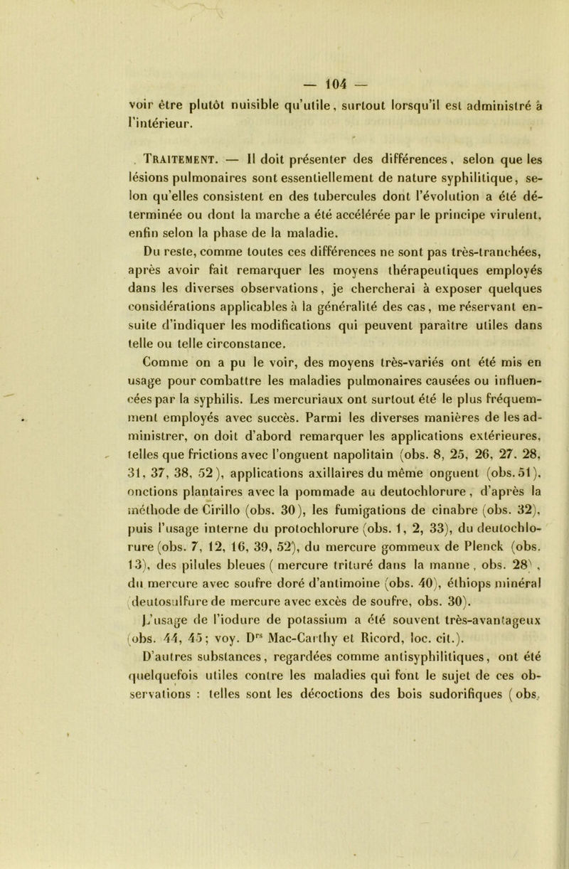 voir être plutôt nuisible qu’ulile, surtout lorsqu’il est administré à l’intérieur. . Traitement. — Il doit présenter des différences, selon que les lésions pulmonaires sont essentiellement de nature syphilitique, se- lon qu’elles consistent en des tubercules dont l’évolution a été dé- terminée ou dont la marche a été accélérée par le principe virulent, enfin selon la phase de la maladie. Du reste, comme toutes ces différences ne sont pas très-tranchées, après avoir fait remarquer les moyens thérapeutiques employés dans les diverses observations, je chercherai à exposer quelques considérations applicables à la généralité des cas, me réservant en- suite d’indiquer les modifications qui peuvent paraître utiles dans telle ou telle circonstance. Comme on a pu le voir, des moyens très-variés ont été mis en usage pour combattre les maladies pulmonaires causées ou influen- cées par la syphilis. Les mercuriaux ont surtout été le plus fréquem- ment employés avec succès. Parmi les diverses manières de les ad- ministrer, on doit d’abord remarquer les applications extérieures, telles que frictions avec l’onguent napolitain (obs. 8, 25, 26, 27. 28, 31, 37, 38, 52), applications axillaires du même onguent (obs. 51), onctions plantaires avec la pommade au deutochlorure, d’après la méthode de Cirillo (obs. 30), les fumigations de cinabre (obs. 32), puis l’usage interne du protochlorure (obs. 1, 2, 33), du deutochlo- rure (obs. 7, 12, 16, 39, 52), du mercure gommeux de Plenck (obs. 13), des pilules bleues ( mercure trituré dans la manne, obs. 28) , du mercure avec soufre doré d’antimoine (obs. 40), éthiops minéral (deutosiilfure de mercure avec excès de soufre, obs. 30). b’usage de l’iodure de potassium a été souvent très-avantageux obs. 44, 45; voy. Mac-Cai thy et Ricord, loc. cit.). D’autres substances, regardées comme antisyphilitiques, ont été quelquefois utiles contre les maladies qui font le sujet de ces ob^ servations : telles sont les décoctions des bois sudorifiques ( obs.