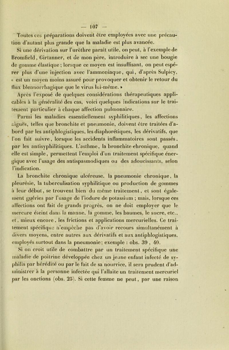 Toutes ces préparations doivent être employées avec une précau- tion d'autant plus grande que la maladie est plus avancée. Si une dérivation sur Turètlire paraît utile, on peut, à l’exemple de Bromfield, Girtanner, et de mon père, introduire à sec une bougie de gomme élastique ; lorsque ce moyen est insuffisant, on peut espé- rer plus d’une injection avec Tammoniaque, qui, d’après Sulpicy, c( est un moyen moins assuré pour provoquer et obtenir le retour du flux blennorrhagique que le virus lui-même. » Après r exposé de quelques considérations thérapeutiques appli- cables à la généralité des cas, voici quelques indications sur le trai- tement particulier à chaque affection pulmonaire. Parmi les maladies essentiellement syphilitiques, les affections aiguës, telles que bronchite et pneumonie, doivent être traitées d’a- bord par les antiphlogistiques, les diaphorétiques, les dérivatifs, que l’on fait suivre, lorsque les accidents inflammatoires sont passés, par les antisyphilitiques. L’asthme, la bronchite chronique, quand elle est simple, permettent l’emploi d’un traitement spécifique éner- gique avec l’usage des antispasmodiques ou des adoucissants, selon l’indication. La bronchite chronique ulcéreuse, la pneumonie chronique, la pleurésie, la tuberculisation syphilitique ou production de gommes à leur début, se trouvent bien du même traitement, et sont égale- ment guéries par l’usage de Liodure de potassium ; mais, lorsque ces affections ont fait de grands progrès, on ne doit employer que le mercure éteint dans la manne, la gomme, les baumes, le sucre, etc., et, mieux encore, les frictions et applications mercurielles. Ce trai- tement spécifique n’empêche pas d’avoir recours simultanément à divers moyens, entre autres aux dérivatifs et aux antiphlogistiques, employés surtout dans la pneumonie; exemple : obs. 39 , 40. Si on croit utile de combattre par un traitement spécifique une maladie de poitrine développée chez un jeune enfant infecté de sy- philis par hérédité ou par le fait de sa nourrice, il sera prudent d’ad- ministrer à la personne infectée qui l’allaite un traitement mercuriel par les onctions (obs. 25). Si cette femme ne peut, par une raison