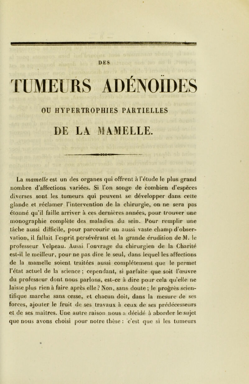 DES OU HYPERTROPHIES PARTIELLES DE LA MAMELLE. La mamelle est un des organes qui offrent à l’étude le plus grand nombre d’affections variées. Si l’on songe de combien d’espèces diverses sont les tumeurs qui peuvent se développer dans cette glande et réclamer l’intervention de la chirurgie, on ne sera pas étonné qu’il faille arriver à ces dernières années, pour trouver une monographie complète des maladies du sein. Pour remplir une lâche aussi difficile, pour parcourir un aussi vaste champ d’obser- vation, il fallait l’esprit persévérant et la grande érudition de M. le professeur Velpeau. Aussi l’ouvrage du chirurgien de la Charité est-il le meilleur, pour ne pas dire le seul, dans lequel les affections de la mamelle soient traitées aussi complètement que le permet l’état actuel de la science ; cependant, si parfaite que soit l’œuvre du professeur dont nous parlons, est-ce à dire pour cela qu’efle ne laisse plus rien à faire après elle? Non, sans doute ; le progrès scien- tifique marche sans cesse, et chacun doit, dans la mesure de ses forces, ajouter le fruit de ses travaux à ceux de ses prédécesseurs et de ses maîtres. Une autre raison nous a décidé à aborder le sujet que nous avons choisi pour notre thèse : c’est que si les tumeurs %