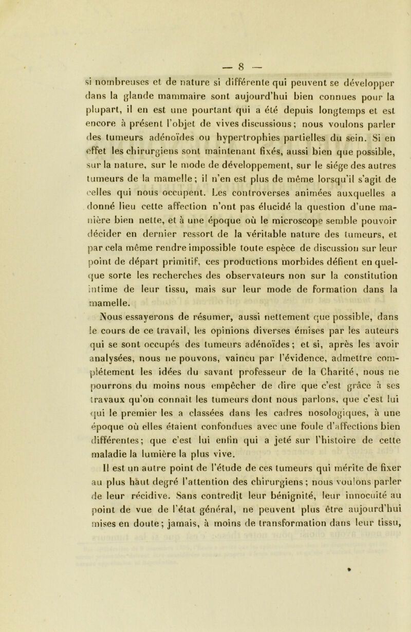 si nombreuses et de nature si différente qui peuvent se développer dans la glande mammaire sont aujourd’hui bien connues pour la plupart, il en est une pourtant qui a été depuis longtemps et est encore à présent l’objet de vives discussions ; nous voulons parler des tumeurs adénoïdes ou hypertrophies partielles du sein. Si en effet les chirurgiens sont maintenant fixés, aussi bien que possible, sur la nature, sur le mode de développement, sur le siège des autres tumeurs de la mamelle; il n’en est plus de même lorsqu’il s’agit de celles qui nous occupent. Les controverses animées auxquelles a donné lieu cette affection n’ont pas élucidé la question d’une ma- nière bien nette, et à une époque où le microscope semble pouvoir décider en dernier ressort de la véritable nature des tumeurs, et par cela même rendre impossible toute espèce de discussion sur leur point de départ primitif, ces productions morbides défient en quel- que sorte les recherches des observateurs non sur la constitution intime de leur tissu, mais sur leur mode de formation dans la mamelle. jNous essayerons de résumer, aussi nettement que possible, dans fe cours de ce travail, les opinions diverses émises par les auteurs qui se sont occupés des tumeurs adénoïdes; et si, après les avoir analysées, nous ne pouvons, vaincu par l’évidence, admettre com- plètement les idées du savant professeur de la Charité, nous ne pourrons du moins nous empêcher de dire que c’est grâce à ses travaux qu’on connaît les tumeurs dont nous parlons, que c’est lui <jui le premier les a classées dans les cadres nosologiques, à une époque où elles étaient confondues avec une foule d’affections bien différentes; que c’est lui enfin qui a jeté sur l’histoire de cette maladie la lumière la plus vive. Il est un autre point de l’étude de ces tumeurs qui mérite de fixer au plus haut degré l’attention des chirurgiens; nous voulons parler de leur récidive. Sans contredit leur bénignité, leur innocuité au point de vue de l’état général, ne peuvent plus être aujourd’hui mises en doute; jamais, à moins de transformation dans leur tissu,