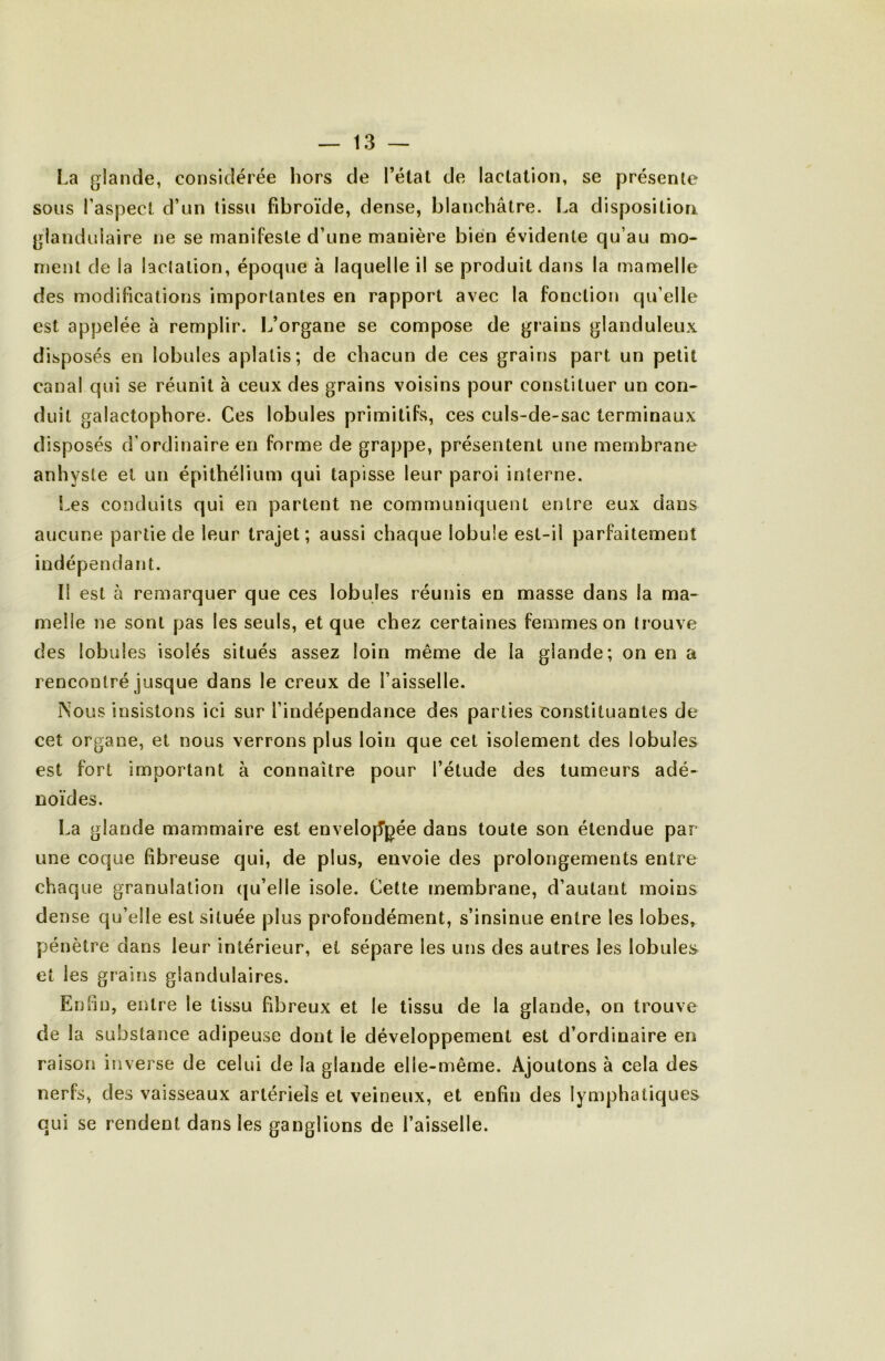 La glande, considérée hors de l’élal de lactation, se présente sons l’aspect d’un tissu fibroïde, dense, blanchâtre. La disposition glandulaire ne se manifeste d’une manière bien évidente qu’au mo- ment de la lactation, époque à laquelle il se produit dans la mamelle des modifications importantes en rapport avec la fonction qu’elle est appelée à remplir. L’organe se compose de grains glanduleux disposés en lobules aplatis; de chacun de ces grains part un petit canal qui se réunit à ceux des grains voisins pour constituer un con- duit galactophore. Ces lobules primitifs, ces culs-de-sac terminaux disposés d’ordinaire en forme de grappe, présentent une membrane anhyste et un épithélium qui tapisse leur paroi interne. Les conduits qui en partent ne communiquent entre eux dans aucune partie de leur trajet; aussi chaque lobule est-il parfaitement indépendant. Il est à remarquer que ces lobules réunis en masse dans la ma- melle ne sont pas les seuls, et que chez certaines femmes on li’ouve des lobules isolés situés assez loin même de la glande; on en a rencontré jusque dans le creux de l’aisselle. Nous insistons ici sur l’indépendance des parties constituantes de cet organe, et nous verrons plus loin que cet isolement des lobules est fort important à connaître pour l’étude des tumeurs adé- noïdes. La glande mammaire est envelojTpée dans toute son étendue par une coque fibreuse qui, de plus, envoie des prolongements entre chaque granulation qu’elle isole. Cette membrane, d’autant moins dense qu’elle est située plus profondément, s’insinue entre les lobes, pénètre dans leur intérieur, et sépare les uns des autres les lobules et les grains glandulaires. Enfin, entre le tissu fibreux et le tissu de la glande, on trouve de la substance adipeuse dont le développement est d’ordinaire en raison inverse de celui de la glande elle-même. Ajoutons à cela des nerfs, des vaisseaux artériels et veineux, et enfin des lymphatiques qui se rendent dans les ganglions de l’aisselle.