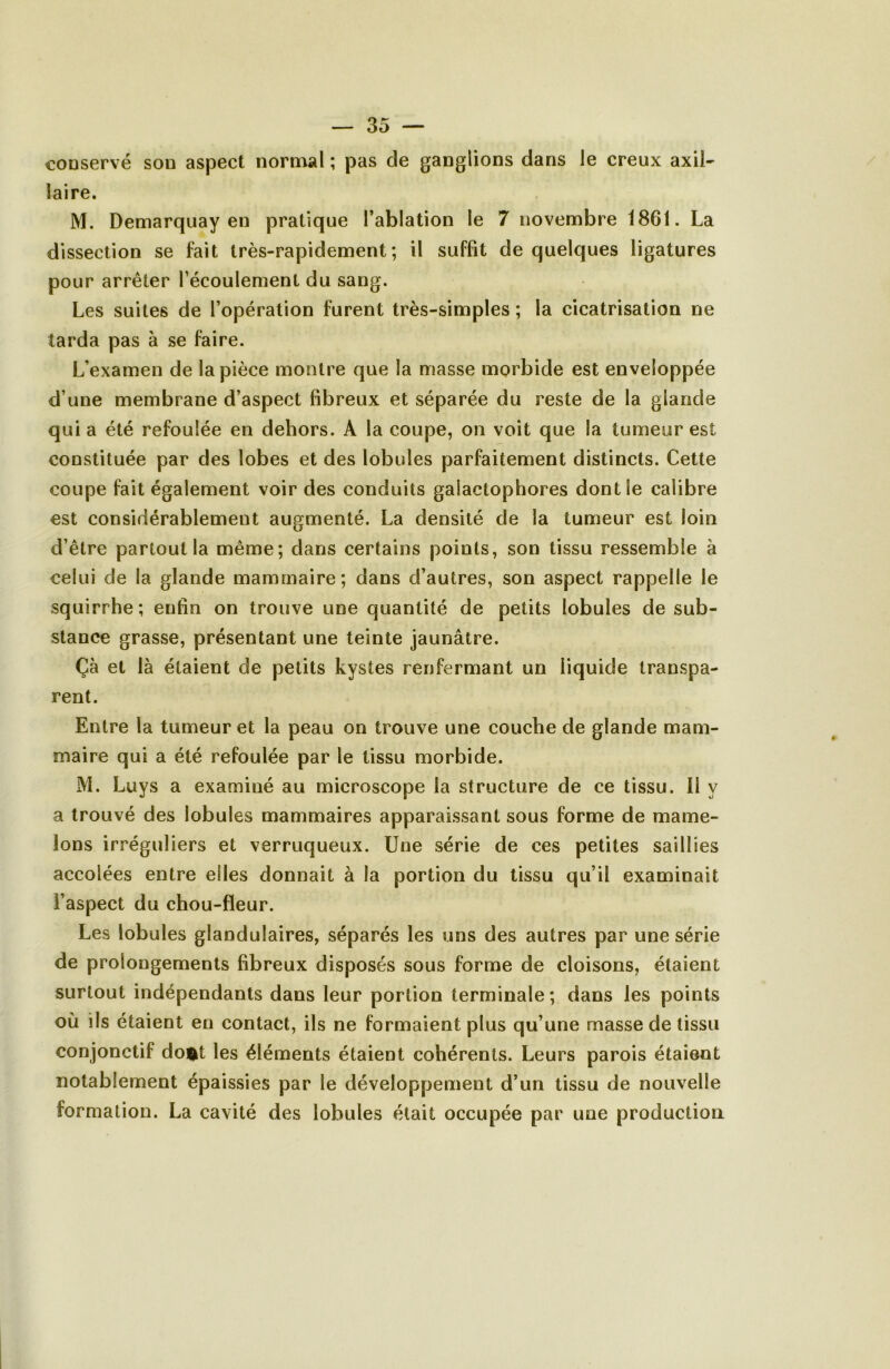 conservé son aspect norn^al ; pas de ganglions dans le creux axil- laire. M. Demarquay en pratique l’ablation le 7 novembre 1861. La dissection se fait très-rapidement; il suffit de quelques ligatures pour arrêter l’écoulement du sang. Les suites de l’opération furent très-simples ; la cicatrisation ne tarda pas à se faire. L’examen de la pièce montre que la masse morbide est enveloppée d’une membrane d’aspect fibreux et séparée du reste de la glande qui a été refoulée en dehors. A la coupe, on voit que la tumeur est constituée par des lobes et des lobules parfaitement distincts. Cette coupe fait également voir des conduits galactophores dont le calibre est considérablement augmenté. La densité de la tumeur est loin d’être partout la même; dans certains points, son tissu ressemble à celui de la glande mammaire; dans d’autres, son aspect rappelle le squirrhe; enfin on trouve une quantité de petits lobules de sub- stance grasse, présentant une teinte jaunâtre. Çà et là étaient de petits kystes renfermant un liquide transpa- rent. Entre la tumeur et la peau on trouve une couche de glande mam- maire qui a été refoulée par le tissu morbide. M. Luys a examiné au microscope la structure de ce tissu. Il y a trouvé des lobules mammaires apparaissant sous forme de mame- lons irréguliers et verruqueux. Une série de ces petites saillies accolées entre elles donnait à la portion du tissu qu’il examinait l’aspect du chou-fleur. Les lobules glandulaires, séparés les uns des autres par une série de prolongements fibreux disposés sous forme de cloisons, étaient surtout indépendants dans leur portion terminale; dans les points où ils étaient en contact, ils ne formaient plus qu’une masse de tissu conjonctif doi^t les éléments étaient cohérents. Leurs parois étaient notablement épaissies par le développement d’un tissu de nouvelle formation. La cavité des lobules était occupée par une production