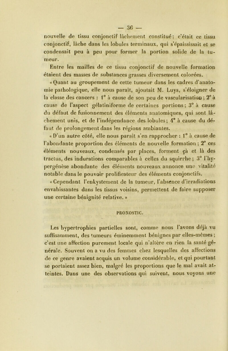 nouvelle de tissu conjonctif lâchement constitué: c’était ce tissu conjonctif, lâche dans les lobules terminaux, qui s’épaississait et se condensait peu à peu pour former la portion solide de la tu- meur. Entre les mailles de ce tissu conjonctif de nouvelle formation étaient des masses de substances grasses diversement colorées. «Quant au groupement de cette tumeur dans les cadres d’anato- mie pathologique, elle nous paraît, ajoutait M. Luys, s’éloigner de la classe des cancers : à cause de son peu de vascularisation ; 2® à cause de l’aspect gélatiniforme de certaines portions ; 3® à cause du défaut de fusionnement des éléments anatomiques, qui sont lâ- chement unis, et de l’indépendance des lobules; 4^ à cause du dé- faut de prolongement dans les régions ambiantes. « D’un autre côté, elle nous paraît s’en rapprocher ; 1® à cause de l’abondante proportion des éléments de nouvelle formation; 2^ ces éléments nouveaux, condensés par places, forment çà et là des tractus, des indurations comparables à celles du squirrhe ; 3° l’hy- pergénèse abondante des éléments nouveaux annonce une vitalité notable dans le pouvoir prolificateur des éléments conjonctifs. «Cependant l’enkvstement de la tumeur, l’absence d’irradiations envahissantes dans les tissus voisins, permettent de faire supposer une certaine bénignité relative. » PRONOSTIC. Les hypertrophies partielles sont, comme nous l’avons déjà vu sufhsamment, des tumeurs éminemment bénignes par elles-mêmes; c’est une affection purement locale qui n’altère en rien la santé gé- nérale. Souvent on a vu des femmes chez lesquelles des affections de ce genre avaient acquis un volume considérable, et qui pourtant se portaient assez bien, malgré les proportions que le mal avait at- teintes. Dans une des observations qui suivent, nous voyons une