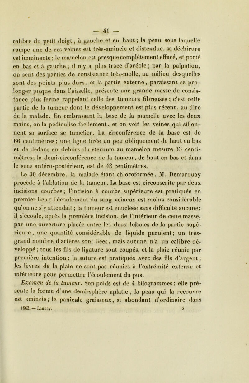 calibre du petit doigt, à gauche et en haut; la peau sous laquelle rampe une de ces veines est très-amincie et distendue, sa déchirure est imminente ; le mamelon est presque complètement effacé, et porté en bas et à gauche; il n’y a plus trace d’aréole; par la palpation, on sent des parties de consistance très-molle, au milieu desquelles sont des points plus durs, et la partie externe, paraissant se pro- longer jusque dans l’aisselle, présente une grande masse de consis- tance plus ferme rappelant celle des tumeurs fibreuses ; c’est cette partie de la tumeur dont le développement est plus récent, au dire de la malade. En embraissant la base de la mamelle avec les deux mains, on la pédiculise facilement, et on voit les veines qui sillon- nent sa surface se tuméfier. La circonférence de la base est de 66 centimètres; une ligne tirée un peu obliquement de haut en bas et de dedans en dehors du sternum au mamelon mesure 33 centi- mètres; la demi-circonférence de la tumeur, de haut en bas et dans le sens antéro-postérieur, est de 48 centimètres. Le 30 décembre, la malade étant chloroformée , M. Demarquay procède à l’ablation de la tumeur. La base est circonscrite par deux incisions courbes ; l’incision à courbe supérieure est pratiquée en premier lieu;* l’écoulement du sang veineux est moins considérable qu’ on ne s’y attendait ; la tumeur est énucléée sans difficulté aucune; il s’écoule, après la première incision, de l’intérieur de cette masse, par une ouverture placée entre les deux lobules de la partie supé- rieure, une quantité considérable de liquide purulent; un très- grand nombre d’artères sont liées, mais aucune n’a un calibre dé- veloppé; tous les fils de ligature sont coupés, et la plaie réunie par première intention ; la suture est pratiquée avec des fils d’argent ; les lèvres de la plaie ne sont pas réunies à l’extrémité externe et inférieure pour permettre l’écoulement du pus. Examen de la tumeur. vSon poids est de 4 kilogrammes ; elle pré- sente la forme d’une demi-sphère aplatie , la peau qui la recouvre est amincie; le panicuJe graisseux, si abondant d’ordinaire dans 1863. — Launay. ô