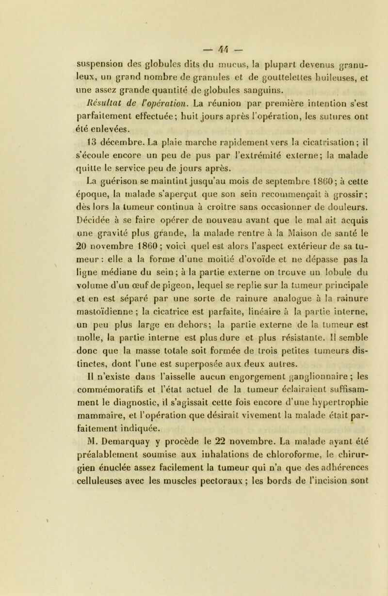 — ^4 - suspension des globules dits du mucus, la plupart devenus granu- leux, un grand nombre de granules et de gouttelettes huileuses, et une assez grande quantité de globules sanguins. Résultat de L*opération. La réunion par première intention s’est parfaitement effectuée; huit jours après l’opération, les sutures ont été enlevées. 13 décembre. La plaie marche rapidement vers la cicatrisation; il s’écoule encore un peu de pus par l’extrémité externe; la malade quitte le service peu de jours après. La guérison se maintint jusqu’au mois de septembre 1860; à cette époque, la malade s’aperçut que son sein recommençait à grossir; dès lors la tumeur continua à croître sans occasionner de douleurs. Décidée à se faire opérer de nouveau avant que le mal ait acquis une gravité plus grande, la malade rentre à la Maison de santé le 20 novembre 1860; voici quel est alors l’aspect extérieur de sa tu- meur : elle a la forme d’une moitié d’ovoïde et ne dépasse pas la ligne médiane du sein; à la partie externe on trouve un lobule du volume d’un œuf de pigeon, lequel se replie sur la tumeur principale et en est séparé par une sorte de rainure analogue à la rainure mastoïdienne ; la cicatrice est parfaite, linéaire à la partie interne, un peu plus large en dehors; la partie externe de la tumeur est molle, la partie interne est plus dure et plus résistante. Il semble donc que la masse totale soit formée de trois petites tumeurs dis- tinctes, dont l’une est superposée aux deux autres. Il n’existe dans l’aisselle aucun engorgement ganglionnaire ; les commémoratifs et l’état actuel de la tumeur éclairaient suffisam- ment le diagnostic, il s’agissait cette fois encore d’une hypertrophie mammaire, et l’opération que désirait vivement la malade était par- faitement indiquée. M. Demarquay y procède le 22 novembre. La malade ayant été préalablement soumise aux inhalations de chloroforme, le chirur- gien énuclée assez facilement la tumeur qui n’a que des adhérences celluleuses avec les muscles pectoraux ; les bords de l’incision sont