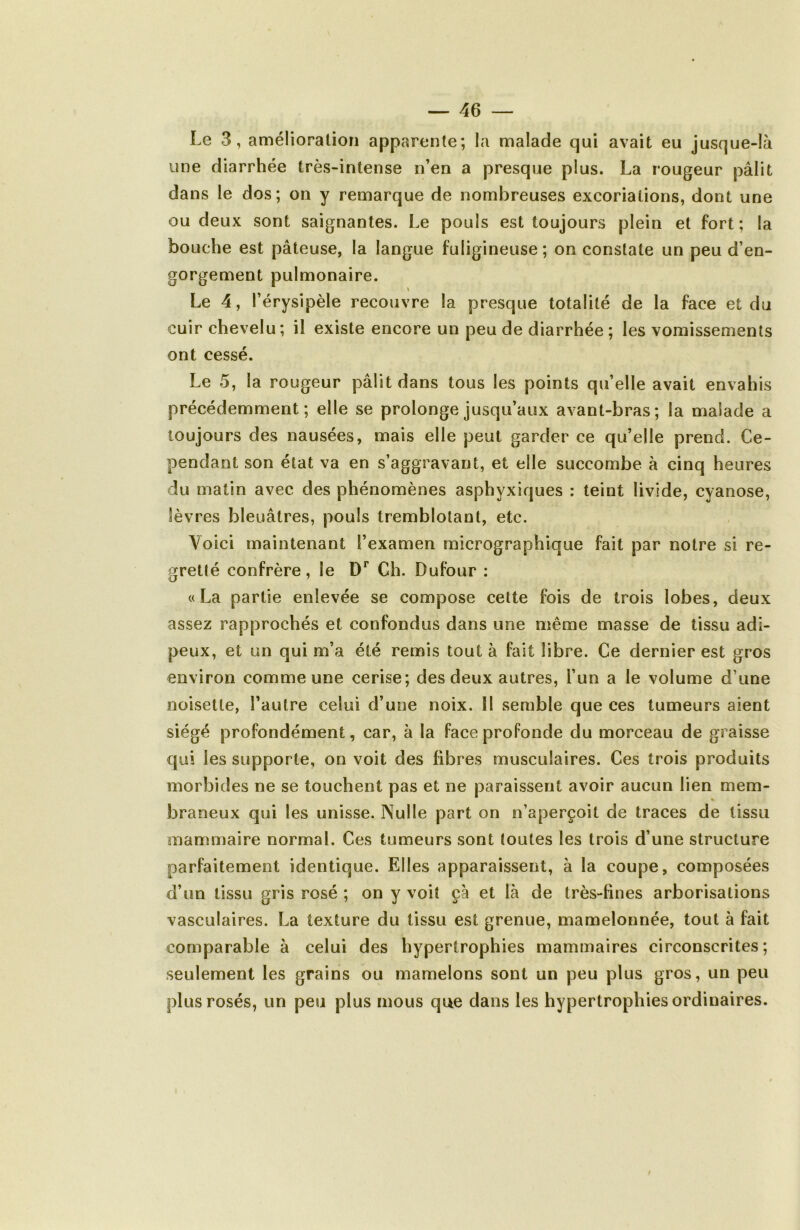 Le 3, amélioration apparente; la malade qui avait eu jusque-là une diarrhée très-intense n’en a presque plus. La rougeur pâlit dans le dos; on y remarque de nombreuses excoriations, dont une ou deux sont saignantes. Le pouls est toujours plein et fort; la bouche est pâteuse, la langue fuligineuse; on constate un peu d’en- gorgement pulmonaire. \ Le 4, l’érysipèle recouvre la presque totalité de la face et du cuir chevelu; il existe encore un peu de diarrhée ; les vomissements ont cessé. Le 5, la rougeur pâlit dans tous les points qu’elle avait envahis précédemment; elle se prolonge jusqu’aux avant-bras; la malade a toujours des nausées, mais elle peut garder ce qu’elle prend. Ce- pendant son état va en s’aggravant, et elle succombe à cinq heures du matin avec des phénomènes asphyxiques ; teint livide, cyanose, lèvres bleuâtres, pouls tremblotant, etc. Voici maintenant l’examen micrographique fait par notre si re- gretté confrère, le D** Ch. Dufour : «La partie enlevée se compose cette fois de trois lobes, deux assez rapprochés et confondus dans une même masse de tissu adi- peux, et un qui m’a été remis tout à fait libre. Ce dernier est gros environ comme une cerise; des deux autres, l’un a le volume d’une noisette, l’autre celui d’une noix. 11 semble que ces tumeurs aient siégé profondément, car, à la face profonde du morceau de graisse qui les supporte, on voit des fibres musculaires. Ces trois produits morbides ne se touchent pas et ne paraissent avoir aucun lien mem- braneux qui les unisse. Nulle part on n’aperçoit de traces de tissu mammaire normal. Ces tumeurs sont toutes les trois d’une structure parfaitement identique. Elles apparaissent, à la coupe, composées d’un tissu gris rosé ; on y voit çà et là de très-fines arborisations vasculaires. La texture du tissu est grenue, mamelonnée, tout à fait comparable à celui des hypertrophies mammaires circonscrites; seulement les grains ou mamelons sont un peu plus gros, un peu plus rosés, un peu plus mous que dans les hypertrophies ordinaires.