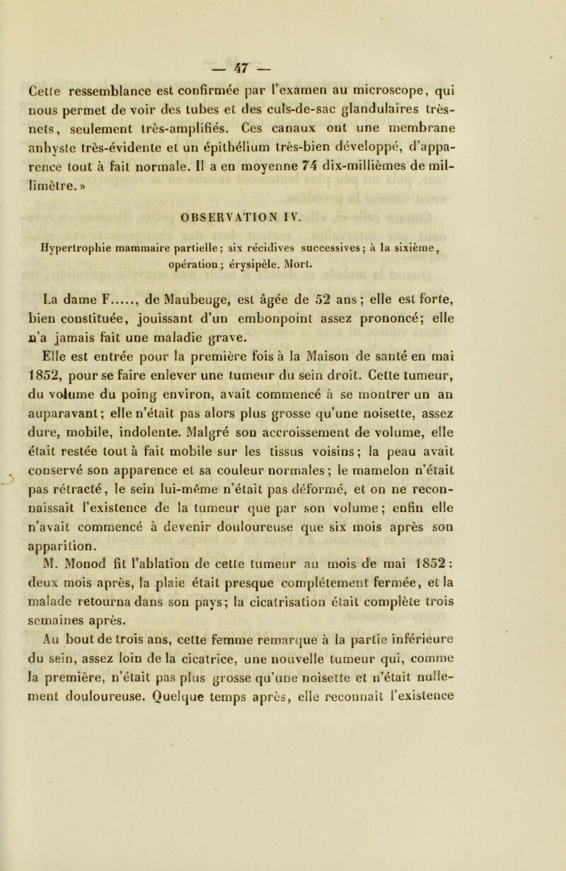 Celle ressemblance est confirmée par l’examen au microscope, qui nous permet de voir des tubes et des culs-de-sac glandulaires très- nets, seulement Irès-amplifiés. Ces canaux ont une membrane anhysle très-évidente et un épithélium très-bien développé, d’appa- rence tout à fait normale. Il a en moyenne 74 dix-millièmes de mil- limètre. » OBSERVATION IV. Hypertrophie mammaire partielle; six récidives successives; à la sixième, opératioQ ; érysipèle. Mort. La dame F , de Maubeuge, est âgée de 52 ans; elle est forte, bien constituée, jouissant d’un embonpoint assez prononcé; elle n’a jamais fait une maladie grave. Elle est entrée pour la première fois à la Maison de santé en mai 1852, pour se faire enlever une tumeur du sein droit. Cette tumeur, du volume du poing environ, avait commencé à se montrer un an auparavant; elle n’était pas alors plus grosse qu’une noisette, assez dure, mobile, indolente. Malgré son accroissement de volume, elle était restée tout à fait mobile sur les tissus voisins ; la peau avait conservé son apparence et sa couleur normales; le mamelon n’était pas rétracté, le sein lui-même n’était pas déformé, et on ne recon- naissait l’existence de la tumeur que par son volume ; enfin elle n’avait commencé à devenir douloureuse que six mois après son apparition. M. Monod fit l’ablation de cette tumeur au mois de mai 1852: deux mois après, la plaie était presque complètement fermée, et la malade retourna dans son pays; la cicatrisation était complète trois semaines après. Au bout de trois ans, cette femme remarque à la partie inférieure du sein, assez loin de la cicatrice, une nouvelle tumeur qui, comme la première, n’était pas plus grosse qu’une noisette et n’était nulle- ment douloureuse. Quelque temps après, elle reconnaît l’existence