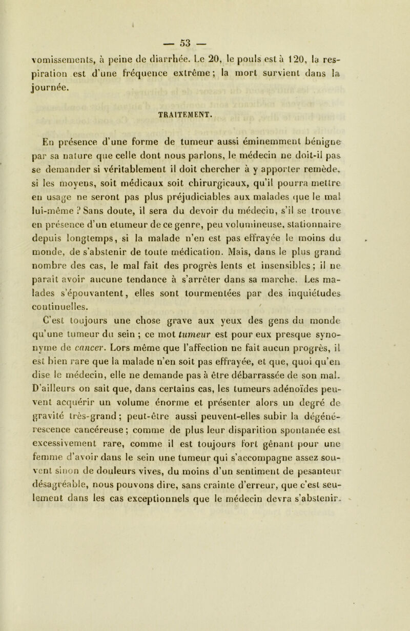 vomissements, à peine de diarrhée. Le 20, le pouls esta 120, la res- piration est d’une fréquence extrême; la mort survient dans la journée. TRAITEMENT. En présence d’une forme de tumeur aussi éminemment bénigne par sa nature que celle dont nous parlons, le médecin ne doit-il pas se demander si véritablement il doit chercher à y apporter remède, si les moyens, soit médicaux soit chirurgicaux, qu’il pourra mettre en usage ne seront pas plus préjudiciables aux malades (jue le mal lui-même ? Sans doute, il sera du devoir du médecin, s’il se trouve en présence d’un etumeur de ce genre, peu volumineuse, stationnaire depuis longtemps, si la malade n’en est pas effrayée le moins du monde, de s’abstenir de toute médication. Mais, dans le plus grand nombre des cas, le mal fait des progrès lents et insensibles; il ne parait avoir aucune tendance à s’arrêter dans sa marche. Les ma- lades s’épouvantent, elles sont tourmentées par des inquiétudes continuelles. ^ C’est toujours une chose grave aux yeux des gens du monde qu’une tumeur du sein ; ce mot tumeur est pour eux presque syno- nyme de cancer. Lors même que l’affection ne fait aucun progrès, il est bien rare que la malade n’en soit pas effrayée, et que, quoi qu’en dise le médecin, elle ne demande pas à être débarrassée de son maL D’ailleurs on sait que, dans certains cas, les tumeurs adénoïdes peu- vent acquérir un volume énorme et présenter alors un degré de gravité très-grand; peut-être aussi peuvent-elles subir la dégéné- rescence cancéreuse; comme de plus leur disparition spontanée est excessivement rare, comme il est toujours fort gênant pour une femme d’avoir dans le sein une tumeur qui s’accompagne assez sou- vent sirion de douleurs vives, du moins d’un sentiment de pesanteur désagréable, nous pouvons dire, sans crainte d’erreur, que c’est seu- lemeut dans les cas exceptionnels que le médecin devra s’abstenir. -
