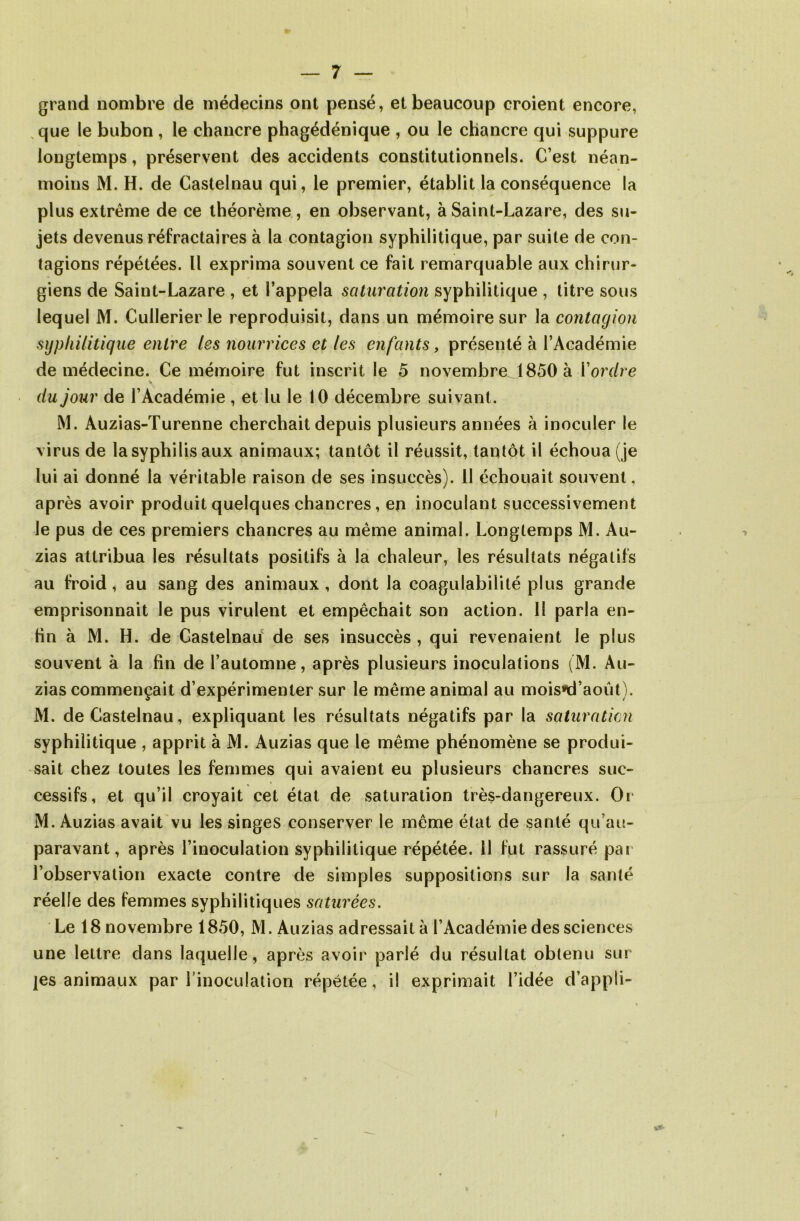 grand nombre de médecins ont pensé, et beaucoup croient encore, que le bubon , le chancre phagédénique , ou le chancre qui suppure longtemps, préservent des accidents constitutionnels. C’est néan- moins M. H. de Castelnau qui, le premier, établit la conséquence la plus extrême de ce théorème, en observant, à Saint-Lazare, des su- jets devenus réfractaires à la contagion syphilitique, par suite de con- tagions répétées. U exprima souvent ce fait remarquable aux chirur- giens de Saint-Lazare , et l’appela saturation syphilitique , titre sous lequel M. Cullerier le reproduisit, dans un mémoire sur la contagion syphilitique entre les nourrices et les enfants, présenté à l’Académie de médecine. Ce mémoire fut inscrit le 5 novembre 1850 à Y ordre du jour de l’Académie , et lu le 10 décembre suivant. M. Auzias-Turenne cherchait depuis plusieurs années à inoculer le virus de la syphilis aux animaux; tantôt il réussit, tantôt il échoua (je lui ai donné la véritable raison de ses insuccès). II échouait souvent, après avoir produit quelques chancres, en inoculant successivement le pus de ces premiers chancres au même animal. Longtemps M. Au- zias attribua les résultats positifs à la chaleur, les résultats négatifs au froid, au sang des animaux, dont la coagulabililé plus grande emprisonnait le pus virulent et empêchait son action. 11 parla en- tin à M. H. de Castelnau de ses insuccès , qui revenaient le plus souvent à la fin de l’automne, après plusieurs inoculations (M. Au- zias commençait d’expérimenter sur le même animal au mois»d’août). M. de Castelnau, expliquant les résultats négatifs par la saturation syphilitique , apprit à M. Auzias que le même phénomène se produi- sait chez toutes les femmes qui avaient eu plusieurs chancres suc- cessifs, et qu’il croyait cet état de saturation très-dangereux. Or M. Auzias avait vu les singes conserver le même état de santé qu’au- paravant, après l’inoculation syphilitique répétée. 11 fut rassuré par l’observation exacte contre de simples suppositions sur la santé réelle des femmes syphilitiques saturées. Le 18 novembre 1850, M. Auzias adressait à l’Académie des sciences une lettre dans laquelle, après avoir parlé du résultat obtenu sur jes animaux par l’inoculation répétée, il exprimait l’idée d’appli-