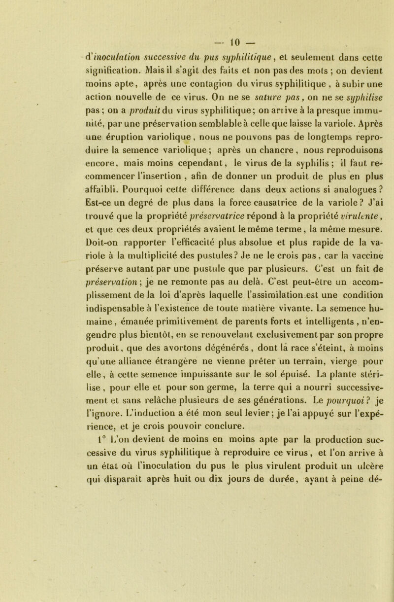 d inoculation successive du pus syphilitique, et seulement dans cette signification. Mais il s’agit des faits et non pas des mois ; on devient moins apte, après une contagion du virus syphilitique , à subir une action nouvelle de ce virus. On ne se sature pas, on ne se sypliilise pas ; on a produit du virus syphilitique ; on arrive à la presque immu- nité, par une préservation semblable à celle que laisse la variole. Après une éruption variolique, nous ne pouvons pas de longtemps repro- duire la semence variolique ; après un chancre , nous reproduisons encore, mais moins cependant, le virus de la syphilis; il faut re- commencer l’insertion , afin de donner un produit de plus en plus affaibli. Pourquoi cette différence dans deux actions si analogues? Est-ce un degré de plus dans la force causatrice de la variole? J’ai trouvé que la propriété préservatrice répond à la propriété virulente, et que ces deux propriétés avaient le même terme, la même mesure. Doit-on rapporter l’efficacité plus absolue et plus rapide de la va- riole à la multiplicité des pustules? Je ne le crois pas, car la vaccine préserve autant par une pustule que par plusieurs. C’est un fait de préservation ; je ne remonte pas au delà. C’est peut-être un accom- plissement de la loi d’après laquelle l’assimilation est une condition indispensable à l’existence de toute matière vivante. La semence hu- maine , émanée primitivement de parents forts et intelligents , n’en- gendre plus bientôt, en se renouvelant exclusivement par son propre produit, que des avortons dégénérés, dont la race s’éteint, à moins qu’une alliance étrangère ne vienne prêter un terrain, vierge pour elle, à cette semence impuissante sur le sol épuisé. La plante stéri- lise , pour elle et pour son germe, la terre qui a nourri successive- ment et sans relâche plusieurs de ses générations. Le pourquoi ? je l’ignore. L’induction a été mon seul levier; je l’ai appuyé sur l’expé- rience, et je crois pouvoir conclure. 1° L’on devient de moins en moins apte par la production suc- cessive du virus syphilitique à reproduire ce virus, et l’on arrive à un état où l’inoculation du pus le plus virulent produit un ulcère qui disparait après huit ou dix jours de durée, ayant à peine dé-