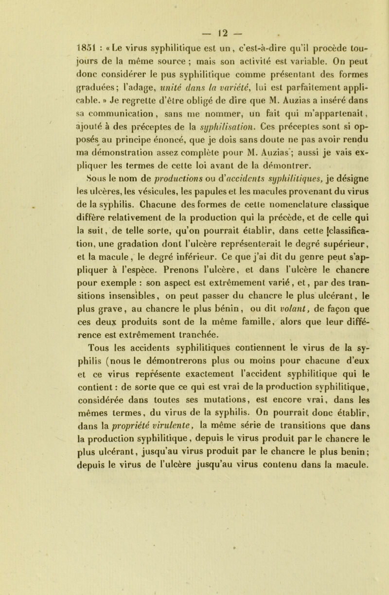 1851 : «Le virus syphilitique est un, c’est-à-dire qu’il procède tou- jours de la même source ; mais son activité est variable. On peut donc considérer le pus syphilitique comme présentant des formes graduées; l’adage, unité dans la variété, lui est parfaitement appli- cable. » Je regrette d’être obligé de dire que M. Auzias a inséré dans sa communication, sans me nommer, un fait qui m’appartenait, ajoulé à des préceptes de la syphilisation. Ces préceptes sont si op- posés au principe énoncé, que je dois sans doute ne pas avoir rendu ma démonstration assez complète pour M. Auzias ; aussi je vais ex- pliquer les termes de cette loi avant de la démontrer. Sous le nom de productions ou dé accidents syphilitiques, je désigne les ulcères, les vésicules, les papules et les macules provenant du virus de la syphilis. Chacune des formes de cette nomenclature classique diffère relativement de la production qui la précède, et de celle qui la suit, de telle sorte, qu’on pourrait établir, dans cette [classifica- tion, une gradation dont l’ulcère représenterait le degré supérieur, et la macule, le degré inférieur. Ce que j’ai dit du genre peut s’ap- pliquer à l’espèce. Prenons l’ulcère, et dans l’ulcère le chancre pour exemple : son aspect est extrêmement varié, et, par des tran- sitions insensibles, on peut passer du chancre le plus ulcérant, le plus grave, au chancre le plus bénin, ou dit volant, de façon que ces deux produits sont de la même famille, alors que leur diffé- rence est extrêmement tranchée. Tous les accidents syphilitiques contiennent le virus de la sy- philis (nous le démontrerons plus ou moins pour chacune d’eux et ce virus représente exactement l’accident syphilitique qui le contient : de sorte que ce qui est vrai de la production syphilitique, considérée dans toutes ses mutations, est encore vrai, dans les mêmes termes, du virus de la syphilis. On pourrait donc établir, dans la propriété virulente, la même série de transitions que dans la production syphilitique, depuis le virus produit par le chancre le plus ulcérant, jusqu’au virus produit par le chancre le plus bénin; depuis le virus de l’ulcère jusqu’au virus contenu dans la macule.