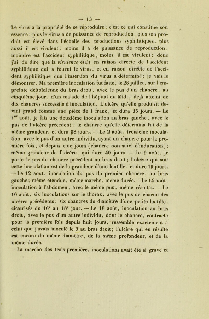 Le virus a la propriété de se reproduire ; c’est ce qui constitue son essence : plus le virus a de puissance de reproduction, plus son pro- duit est élevé dans l’échelle des productions syphilitiques, plus aussi il est virulent; moins il a de puissance de reproduction, moindre est l’accident syphilitique , moins il est virulent; donc j’ai dû dire que la virulence était en raison directe de l’accident syphilitique qui a fourni le virus, et en raison directe de l’acci- dent syphilitique que l’insertion du virus a déterminé; je vais le démontrer. Ma première inoculation fut faite, le28 juillet, sur l’em- preinte deltoïdienne du bras droit, avec le pus d’un chancre, au cinquième jour, d’un malade de l’hôpital du Midi, déjà atteint de dix chancres successifs d’inoculation. L’ulcère qu’elle produisit de- vint grand comme une pièce de 1 franc, et dura 35 jours. — Le 1er août, je fais une deuxième inoculation au bras gauche, avec le pus de l’ulcère précédent ; le chancre qu elle détermina fut de la même grandeur, et dura 38 jours. — Le 2 août, troisième inocula- tion, avec le pus d’un autre individu, ayant un chancre pour la pre- mière fois, et depuis cinq jours (chancre non suivi d’induration); même grandeur de l’ulcère, qui dure 40 jours. — Le 9 août, je porte le pus du chancre précédent au bras droit; l’ulcère qui suit cette inoculation est de la grandeur d’une lentille, et dure 19 jours. — Le 12 août, inoculation du pus du premier chancre, au bras gauche; même étendue, même marche, même durée. — Le 14 août, inoculation à l’abdomen, avec le même pus ; même résultat. — Le 16 août, six inoculations sur le thorax, avec le pus de chacun des ulcères précédents; six chancres du diamètre d’une petite lentille, cicatrisés du 16e au 18e jour. — Le 18 août, inoculation au bras droit, avec le pus d’un autre individu, dont le chancre, contracté pour la première fois depuis huit jours, ressemble exactement à celui que j’avais inoculé le 9 au bras droit ; l’ulcère qui en résulte est encore du même diamètre, de la même profondeur, et de la même durée. La marche des trois premières inoculations avait été si grave et