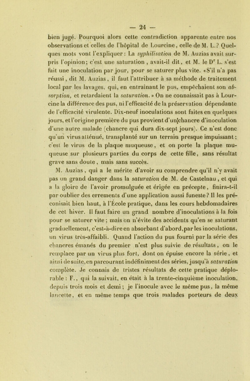 bien jugé. Pourquoi alors cette contradiction apparente entre nos observations et celles de l’hôpital de Lourcine, celle de M. L.? Quel- ques mots vont l’expliquer: La syphilisation de M. Auzias avait sur- pris l’opinion; c’est une saturation , avait-il dit, et M. le Dr L. s’est fait une inoculation par jour, pour se saturer plus vite. «S’il n’a pas réussi, dit M. Auzias, il faut l’attribuer à sa méthode de traitement local par les lavages, qui, en entraînant le pus, empêchaient son ab- sorption, et retardaient la saturation. » On ne connaissait pas à Lour- cine la différence des pus, ni l’efficacité de la préservation dépendante de l’efficacité virulente. Dix-neuf inoculations sont faites en quelques jours, et l’origine première du pus provient d’unjchancre d’inoculation d’une autre malade (chancre qui dura dix-sept jours). Ce n’est donc qu’un virus atténué, transplanté sur un terrain presque impuissant ; c’est le virus de la plaque muqueuse, et on porte la plaque mu- queuse sur plusieurs parties du corps de cette fille, sans résultat grave sans doute, mais sans succès. M. Auzias , qui a le mérite d’avoir su comprendre qu’il n'y avait pas un grand danger dans la saturation de M. de Castelnau , et qui a la gloire de l’avoir promulguée et érigée en précepte, finira-t-il par oublier des errements d’une application aussi funeste? Il les pré- conisait bien haut, à l’École pratique, dans les cours hebdomadaires de cet hiver. 11 faut faire un grand nombre d’inoculations à la fois pour se saturer vite ; mais on n’évite des accidents qu’en se saturant graduellement, c’est-à-dire en absorbant d’abord,par les inoculations, un virus très-affaibli. Quand l’action du pus fourni parla série des chancres émanés du premier n’est plus suivie de résultats , on le remplace par un virus plus fort, dont on épuise encore la série, et ainsi de suite, en parcourant indéfiniment des séries, jusqu’à saturation complète. Je connais de tristes résultats de cette pratique déplo- rable : F., qui la suivait, en était à la trente-cinquième inoculation, depuis trois mois et demi ; je l’inocule avec le même pus, la même lancette, et en même temps que trois malades porteurs de deux