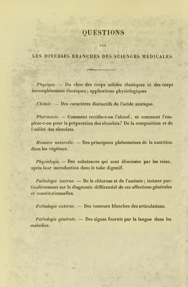 QUESTIONS SUR LES DIVERSES BRANCHES DES SCIENCES MÉDICALES. Physique. — Du choc des corps solides élastiques et des corps incomplètement élastiques ; applications physiologiques Chimie. — Des caractères distinctifs de l’acide azotique. Pharmacie. — Comment rectifie-t-on l’alcool, et comment l’em- ploie-t-on pour la préparation des alcoolats? De la composition et de Futilité des alcoolats. Histoire naturelle. — Des principaux phénomènes de la nutrition dans les végétaux. Physiologie. — Des substances qui sont éliminées par les reins, après leur introduction dans le tube digestif. Pathologie interne. — De la chlorose et de l’anémie ; insister par- ticulièrement sur le diagnostic différentiel de ces affections générales et constitutionnelles. Pathologie externe. — Des tumeurs blanches des articulations. Pathologie générale. — Des signes fournis par la langue dans les maladies.