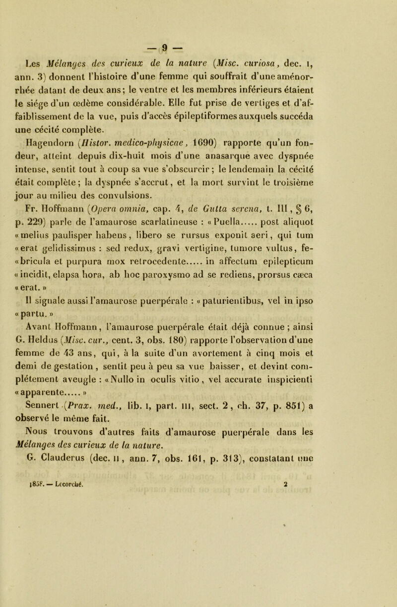 Les Mélanges des curieux de la nature (Mise, curiosa, dec. i, arm. 3) donoent l’histoire d’une femme qui souffrait d’une aménor- rhée datant de deux ans; le ventre et les membres inférieurs étaient le siège d’un œdème considérable. Elle fut prise de vertiges et d’af- faiblissement de la vue, puis d’accès épileptiformes auxquels succéda une cécité complète. Hagendorn (Histor. medico-pkysicae, 1690) rapporte qu’un fon- deur, atteint depuis dix-huit mois d’une anasarque avec dyspnée intense, sentit tout à coup sa vue s’obscurcir; le lendemain la cécité était complète ; la dyspnée s’accrut, et la mort survint le troisième jour au milieu des convulsions. Fr. Hoffmann (Opéra omnia, cap. 4, de Gutta serena, t. II!, § 6, p. 229) parle de l’amaurose scarlatineuse : «Puella post aliquot « melius paulisper habens, libero se rursus exponil aeri, qui tum «erat gelidissimus : sed redux, gravi vertigine, tumore vultus, fe- «bricula et purpura mox retrocedente in affectum epilepticum «incidit, elapsa hora, ab hoc paroxysmo ad se rediens, prorsus cæca « erat. » Il signale aussi l’amaurose puerpérale : « paturientibus, vel in ipso « partu.» Avant Hoffmann, l’amaurose puerpérale était déjà connue; ainsi G. Heldus (Mise, car., cent. 3, obs. 180) rapporte l’observation d’une femme de 43 ans, qui, à la suite d’un avortement à cinq mois et demi de gestation , sentit peu à peu sa vue baisser, et devint com- plètement aveugle : «Nulloin oculis vitio, vel accurate inspicienti « apparente » Sennert \Prax. rned., lib. I, part, ill, sect. 2, ch. 37, p. 851) a observé le même fait. Nous trouvons d’autres faits d’amaurose puerpérale dans les Mélanges des curieux de la nature. G. Clauderus (dec. il, ann. 7, obs. 161, p. 313), constatant une 2 — Lecorciié.