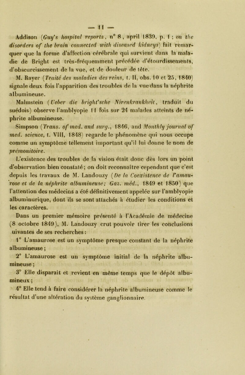 Addison (Gnifs hospital reports, n° 8, april 1830, p. 1 ; on the disorders of the brain connected udith diseased kidneys) fait remar- quer que la forme d’affection cérébrale qui survient dans la mala- die de Bright est très-fréquemment précédée d’étourdissements, d’obscurcissement de la vue, et de douleur de tête. M. Rayer (Traité des maladies des reins, t. Il, obs. 10 et 25, 1840) signale deux fois l’apparition des troubles de la vue dans la néphrite albumineuse. Malmstein ( Ueber die bright'sche Nirenkrankheit, traduit du suédois) observe l’amblyopie 11 fois sur 24 malades atteints de né- phrite albumineuse. Simpson ( Trans. of med. and surcj., 1846, and Montfify journal of med. science, t. VIH, 1848) regarde le phénomène qui nous occupe comme un symptôme tellement important qu’il lui donne le nom de prémonitoire. L’existence des troubles de la vision était donc dès lors un point d’observation bien constaté; on doit reconnaître cependant que c’est depuis les travaux de M. Landouzy (De la Coexistence de l'amau- rose et de la néphrite albumineuse ; Gaz. méd., 1849 et 1850) que l’attention des médecins a été définitivement appelée sur l’amblyopie albuminurique, dont ils se sont attachés à étudier les conditions et les caractères. Dans un premier mémoire présenté à l’Académie de médecine (8 octobre 1849), M. Landouzy crut pouvoir tirer les conclusions uivantes de ses recherches : 1° L’amaurose est un symptôme presque constant de la néphrite albumineuse ; 2° L’amaurose est un symptôme initial de la néphrite albu- mineuse ; 3° Elle disparaît et revient en même temps que le dépôt albu- mineux ; 4° Elle tend à faire considérer la néphrite albumineuse comme le résultat d’une altération du système ganglionnaire.