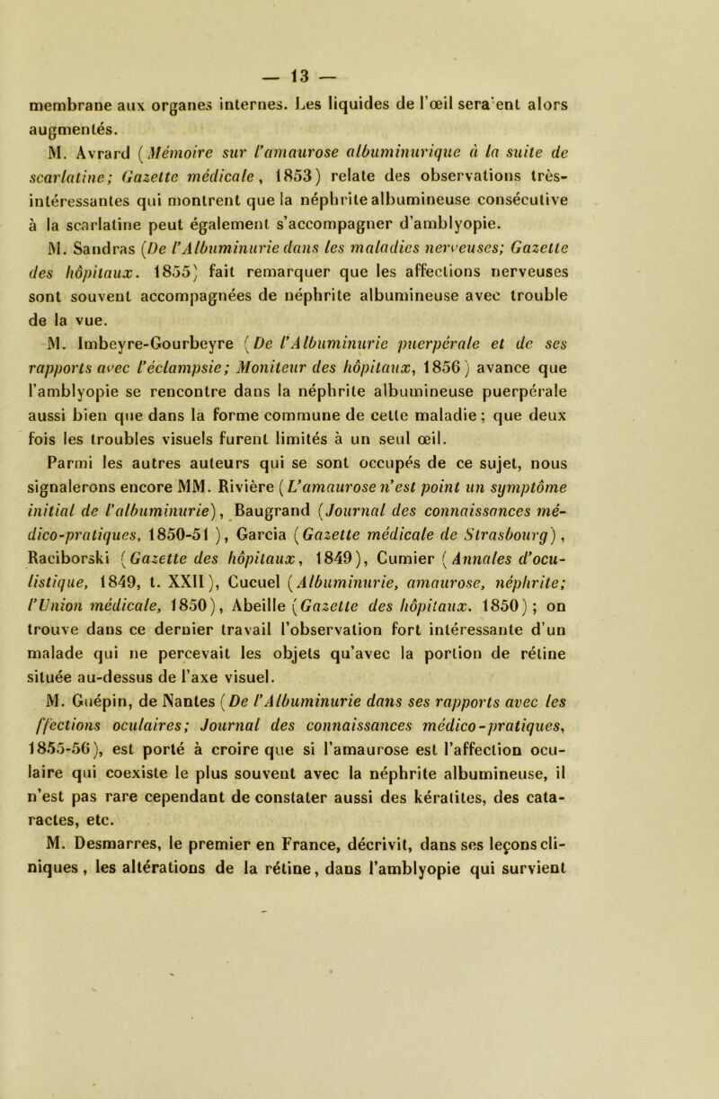 membrane aux organes internes. Les liquides de l’œil seraient alors augmentés. M. Avrard ( Mémoire sur lyamaurose albuminurique à la suite de scarlatine; Gazette médicale , 1853) relate des observations très- intéressantes qui montrent que îa néphrite albumineuse consécutive à la scarlatine peut également s’accompagner d’amblyopie. JVI. Sandras [De lfAlbuminurie dans les maladies nerveuses; Gazette des hôpitaux. 1855) fait remarquer que les affections nerveuses sont souvent accompagnées de néphrite albumineuse avec trouble de la vue. M. Imbeyre-Gourbeyre [De lyAlbuminurie puerpérale et de ses rapports avec lyéclampsie; Moniteur des hôpitaux, 1856) avance que l’amblyopie se rencontre dans la néphrite albumineuse puerpérale aussi bien que dans la forme commune de cette maladie; que deux fois les troubles visuels furent limités à un seul œil. Parmi les autres auteurs qui se sont occupés de ce sujet, nous signalerons encore MM. Rivière [Uamaurose nyest point un symptôme initial de /’albuminurie), Baugrand ( Journal des connaissances mé- dico-pratiques, 1850-51 ), Garcia ( Gazette médicale de Strasbourg), Raciborski [Gazette des hôpitaux, 1849), Cumier ( Annales d'ocu- listique, 1849, t. XXII), Cucuel ( Albuminurie, amaurose, néphrite; lyUnion médicale, 1850), Abeille [Gazette des hôpitaux, 1850); on trouve dans ce dernier travail l’observation fort intéressante d’un malade qui ne percevait les objets qu’avec la portion de rétine située au-dessus de l’axe visuel. M. Guépin, de JNantes [De l*Albuminurie dans ses rapports avec les f/ections oculaires; Journal des connaissances médico-pratiques, 1855-56), est porté à croire que si l’amaurose est l’affection ocu- laire qui coexiste le plus souvent avec la néphrite albumineuse, il n’est pas rare cependant de constater aussi des kératites, des cata- ractes, etc. M. Desmarres, le premier en France, décrivit, dans ses leçons cli- niques , les altérations de la rétine, dans l’amblyopie qui survient