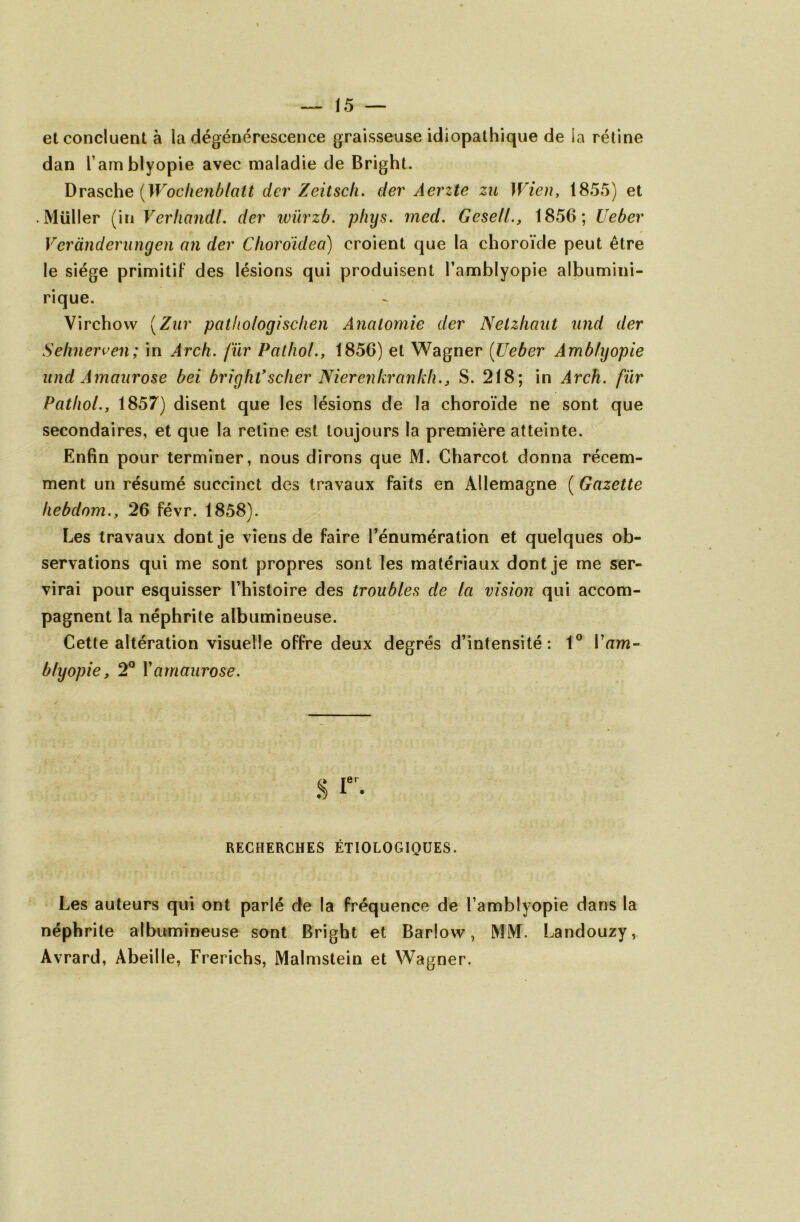 et concluent à la dégénérescence graisseuse idiopathique de la rétine dan l’arnblyopie avec maladie de Bright. Drasche (Wochenblatt der Zeitsch. der Aerzte zu Wien, 1855) et • Millier (in VerhandL der' wïirzb. pliys. med. Gesell., 1856; Ueber Verànderungen an der Clioroïdea) croient que la choroïde peut être le siège primitif des lésions qui produisent l’amblyopie albumini- rique. Virchow (Zur palhologischen Ânalomie der Nelzliaut und der Sehnerven; in Arch. fïir Pathol., 1856) et Wagner (Ueber Amblyopie und Amaurose bei bright’scher Nierenkrankh., S. 218; in Arch. fur Pathol., 1857) disent que les lésions de la choroïde ne sont que secondaires, et que la retine est toujours la première atteinte. Enfin pour terminer, nous dirons que M. Charcot donna récem- ment un résumé succinct des travaux faits en Allemagne ( Gazette hebdom., 26 févr. 1858). Les travaux dont je viens de faire l’énumération et quelques ob- servations qui me sont propres sont les matériaux dont je me ser- virai pour esquisser l’histoire des troubles de la vision qui accom- pagnent la néphrite albumineuse. Cette altération visuelle offre deux degrés d’intensité: 1° Vam- bfyopie, 2° Y amaurose. RECHERCHES ÉTIOLOGIQUES. Les auteurs qui ont parlé de la fréquence de l’amblyopie dans la néphrite albumineuse sont Bright et Barlow, MM. Landouzy, Avrard, Abeille, Frerichs, Malmstein et Wagner.