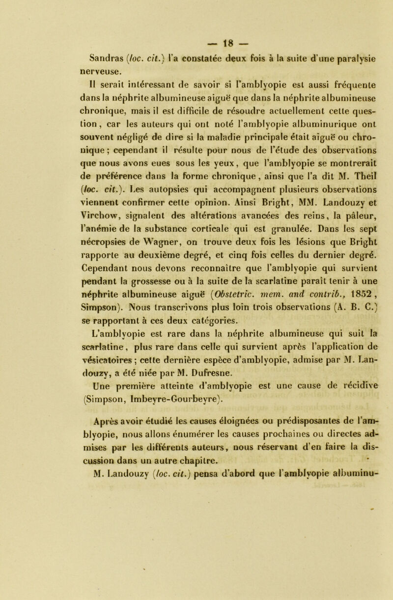 Sandras (Joe. cit.) l’a constatée deux fois à la suite d’une paralysie nerveuse. II serait intéressant de savoir si l’amblyopie est aussi fréquente dans la néphrite albumineuse aiguë que dans la néphrite albumineuse chronique, mais il est difficile de résoudre actuellement celle ques- tion , car les auteurs qui ont noté l’amblyopie albuminurique ont souvent négligé de dire si la maladie principale était aiguë ou chro- nique ; cependant il résulte pour nous de l’élude des observations que nous avons eues sous les yeux, que l’amblyopie se montrerait de préférence dans la forme chronique, ainsi que l’a dit M. Theil (/oc. cit.). Les autopsies qui accompagnent plusieurs observations viennent confirmer cette opinion. Ainsi Bright, MM. Landouzy et Virchow, signalent des altérations avancées des reins, la pâleur, l’anémie de la substance corticale qui est granulée. Dans les sept nécropsies de Wagner, on trouve deux fois les lésions que Bright rapporte au deuxième degré, et cinq fois celles du dernier degré. Cependant nous devons reconnaître que l’amblyopie qui survient pendant la grossesse ou à la suite de la scarlatine paraît tenir à une néphrite albumineuse aiguë (Obstetric. mem. and contrib., 1852, Simpson). Nous transcrivons plus loin trois observations (À. B. C.) se rapportant à ces deux catégories. L’amblyopie est rare dans la néphrite albumineuse qui suit la scarlatine , plus rare dans celle qui survient après l’application de vésicatoires ; cette dernière espèce d’amblyopie, admise par M. Lan- douzy, a été niée par M. Dufresne. Une première atteinte d’amblyopie est une cause de récidive (Simpson, Imbeyre-Gourbeyre). Après avoir étudié les causes éloignées ou prédisposantes de l’am- blyopie, nous allons énumérer les causes prochaines ou directes ad- mises par les différents auteurs, nous réservant d’en faire la dis- cussion dans un autre chapitre. M. Landouzy [toc. cit.) pensa d’abord que l’ambiyopie albuminu-