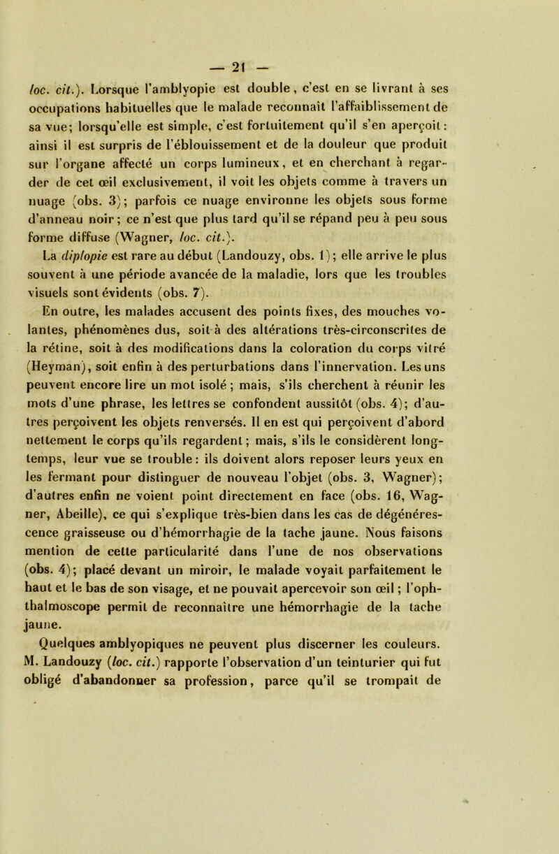 /oc. cil.). Lorsque l’amblyopie est double, c’est en se livrant à ses occupations habituelles que le malade reconnaît l’affaiblissement de sa vue; lorsqu’elle est simple, c’est fortuitement qu’il s’en aperçoit: ainsi il est surpris de l’éblouissement et de la douleur que produit sur l’organe affecté un corps lumineux, et en cherchant à regar- der de cet œil exclusivement, il voit les objets comme à travers un nuage (obs. 3) ; parfois ce nuage environne les objets sous forme d’anneau noir; ce n’est que plus lard qu’il se répand peu à peu sous forme diffuse (Wagner, /oc. cit.). La clip/opie est rare au début (Landouzy, obs. 1); elle arrive le plus souvent à une période avancée de la maladie, lors que les troubles visuels sont évidents (obs. 7). En outre, les malades accusent des points fixes, des mouches vo- lantes, phénomènes dus, soit à des altérations très-circonscrites de la rétine, soit à des modifications dans la coloration du corps vitré (Heyman), soit enfin à des perturbations dans l’innervation. Les uns peuvent encore lire un mot isolé ; mais, s’ils cherchent à réunir les mots d’une phrase, les lettres se confondent aussitôt (obs. 4); d’au- tres perçoivent les objets renversés. 11 en est qui perçoivent d’abord nettement le corps qu’ils regardent; mais, s’ils le considèrent long- temps, leur vue se trouble: ils doivent alors reposer leurs yeux en les fermant pour distinguer de nouveau l’objet (obs. 3, Wagner); d’autres enfin ne voient point directement en face (obs. 16, Wag- ner, Abeille), ce qui s’explique très-bien dans les cas de dégénéres- cence graisseuse ou d’hémorrhagie de la tache jaune. Nous faisons mention de cette particularité dans l’une de nos observations (obs. 4); placé devant un miroir, le malade voyait parfaitement le haut et le bas de son visage, et ne pouvait apercevoir son œil ; l’oph- thalmoscope permit de reconnaître une hémorrhagie de la tache jaune. Quelques amblyopiques ne peuvent plus discerner les couleurs. M. Landouzy (loc. cit.) rapporte l’observation d’un teinturier qui fut obligé d’abandonner sa profession, parce qu’il se trompait de