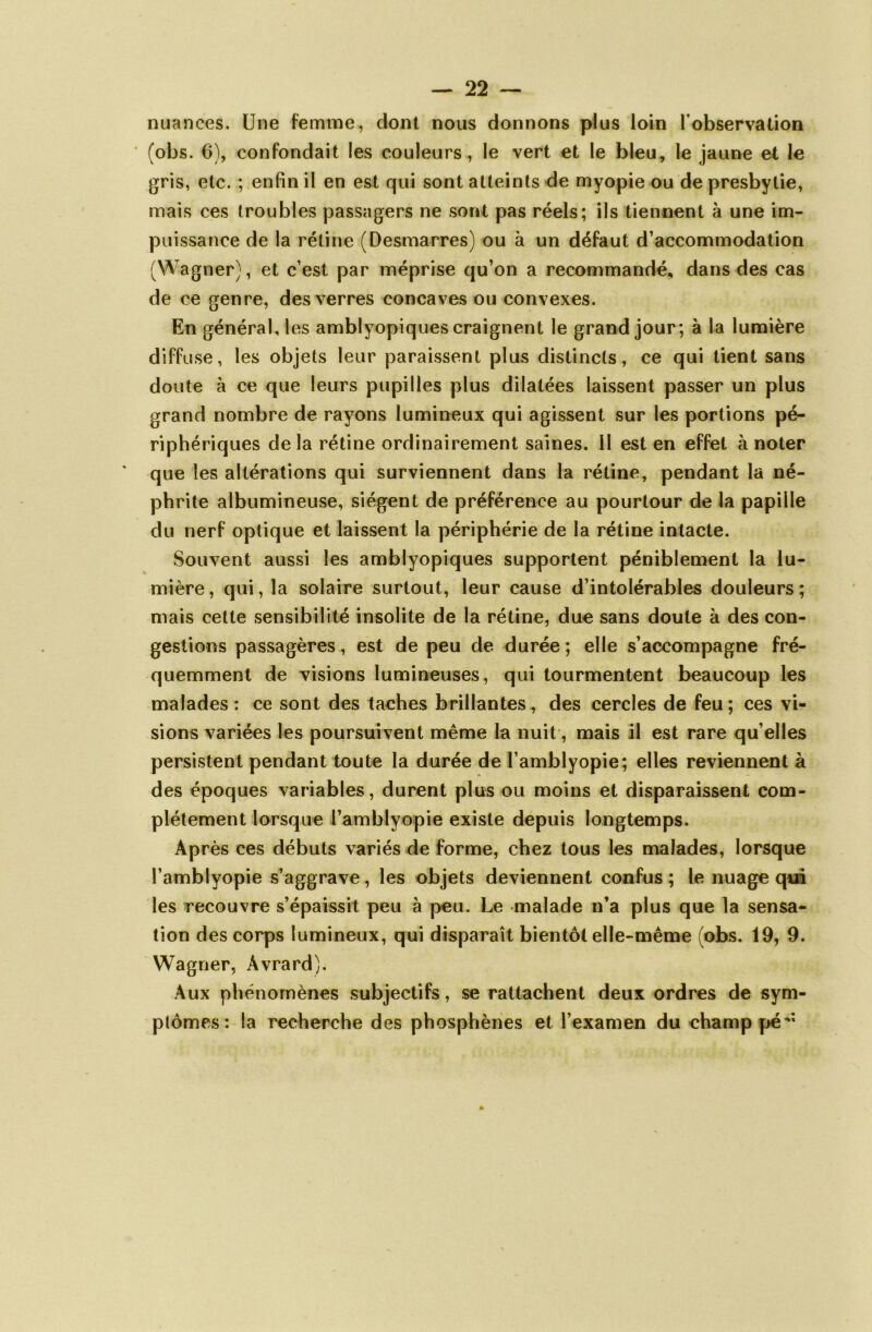 nuances. Une femme, dont nous donnons plus loin l'observation (obs. 6), confondait les couleurs, le vert et le bleu, le jaune et le gris, etc. ; enfin il en est qui sont atteints de myopie ou de presbytie, mais ces troubles passagers ne sont pas réels; ils tiennent à une im- puissance de la rétine (Desmarres) ou à un défaut d’accommodation (Wagner), et c’est par méprise qu’on a recommandé, dans des cas de ce genre, des verres concaves ou convexes. En général, les amblyopiques craignent le grand jour; à la lumière diffuse, les objets leur paraissent plus distincts, ce qui tient sans doute à ce que leurs pupilles plus dilatées laissent passer un plus grand nombre de rayons lumineux qui agissent sur les portions pé- riphériques delà rétine ordinairement saines, il est en effet à noter que les altérations qui surviennent dans la rétine, pendant la né- phrite albumineuse, siègent de préférence au pourtour de la papille du nerf optique et laissent la périphérie de la rétine intacte. Souvent aussi les amblyopiques supportent péniblement la lu- mière, qui, la solaire surtout, leur cause d’intolérables douleurs; mais cette sensibilité insolite de la rétine, due sans doute à des con- gestions passagères, est de peu de durée; elle s’accompagne fré- quemment de visions lumineuses, qui tourmentent beaucoup les malades : ce sont des taches brillantes, des cercles de feu ; ces vi- sions variées les poursuivent même la nuit, mais il est rare qu elles persistent pendant toute la durée de l’amblyopie; elles reviennent à des époques variables, durent plus ou moins et disparaissent com- plètement lorsque l’amblyopie existe depuis longtemps. Après ces débuts variés de forme, chez tous les malades, lorsque l’amblyopie s’aggrave, les objets deviennent confus ; le nuage qui les recouvre s’épaissit peu à peu. Le malade n’a plus que la sensa- tion des corps lumineux, qui disparaît bientôt elle-même (obs. 19, 9. Wagner, Âvrard). Aux phénomènes subjectifs, se rattachent deux ordres de sym- ptômes: la recherche des phosphènes et l’examen du champ pé*: