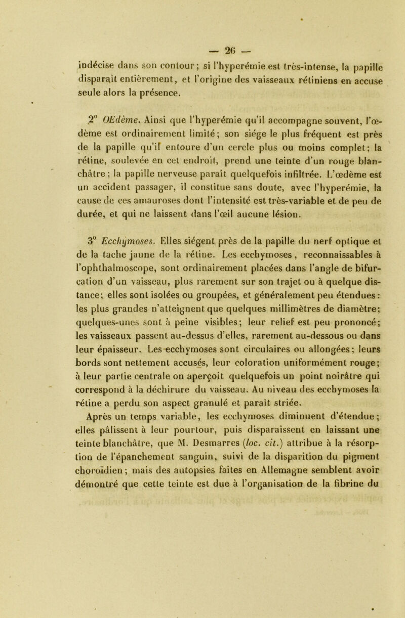 indécise dans son contour; si l’hyperémie est très-intense, la papille disparait entièrement, et l’origine des vaisseaux rétiniens en accuse seule alors la présence. 2° OEdème. Ainsi que l’hyperémie qu’il accompagne souvent, l’œ- dème est ordinairement limité ; son siège le plus fréquent est près de la papille qu’il entoure d’un cercle plus ou moins complet; la rétine, soulevée en cet endroit, prend une teinte d’un rouge blan- châtre ; la papille nerveuse paraît quelquefois infiltrée. L’œdème est un accident passager, il constitue sans doute, avec l’hyperémie, la cause de ces amauroses dont l’intensité est très-variable et de peu de durée, et qui ne laissent dans l’œil aucune lésion. 3° Ecchymoses. Elles siègent près de la papille du nerf optique et de la tache jaune de la rétine. Les ecchymoses, reconnaissables à l’ophthalmoscope, sont ordinairement placées dans l’angle de bifur- cation d’un vaisseau, plus rarement sur son trajet ou à quelque dis- tance; elles sont isolées ou groupées, et généralement peu étendues : les plus grandes n’atteignent que quelques millimètres de diamètre; quelques-unes sont à peine visibles; leur relief est peu prononcé; les vaisseaux passent au-dessus d’elles, rarement au-dessous ou dans leur épaisseur. Les ecchymoses sont circulaires ou allongées; leurs bords sont nettement accusés, leur coloration uniformément rouge; à leur partie centrale on aperçoit quelquefois un point noirâtre qui correspond à la déchirure du vaisseau. Au niveau des ecchymoses la rétine a perdu son aspect granulé et paraît striée. Après un temps variable, les ecchymoses diminuent d’étendue; elles pâlissent à leur pourtour, puis disparaissent en laissant une teinte blanchâtre, que M. Desmarres (toc. cit.) attribue à la résorp- tion de l’épanchement sanguin, suivi de la disparition du pigment choroïdien ; mais des autopsies faites en Allemagne semblent avoir démontré que cette teinte est due à l’organisation de la fibrine du