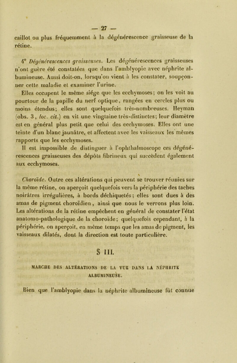 — 2 7 — caillot ou plus fréquemment à la dégénérescence graisseuse de la rétine. 4° Dégénérescences graisseuses. Les dégénérescences graisseuses n’ont guère été constatées que dans l’amblyopie avec néphrite al- bumineuse. Aussi doit-on, lorsqu’on vient h les constater, soupçon- ner celte maladie et examiner l’urine. Elles occupent le même siège que les ecchymoses; on les voit au pourtour de la papille du nerf optique, rangées en cercles plus ou moins étendus; elles sont quelquefois très-nombreuses. Heyman (obs. 3, /oc. cil.) en vit une vingtaine très-distinctes; leur diamètre est en général plus petit que celui des ecchymoses. Elles ont une teinte d’un blanc jaunâtre, et affectent avec les vaisseaux les mêmes rapports que les ecchymoses. II est impossible de distinguer à l’ophlhalmoscope ces dégéné- rescences graisseuses des dépôts fibrineux qui succèdent également aux ecchymoses. Choroïde. Outre ces altérations qui peuvent se trouver réunies sur la même rétine, on aperçoit quelquefois vers la périphérie des taches noirâtres irrégulières, à bords déchiquetés ; elles sont dues à des amas de pigment choroïdien, ainsi que nous le verrons plus loin. Les altérations de la rétine empêchent en général de constater l’état anatomo-pathologique de la choroïde; quelquefois cependant, à la périphérie, on aperçoit, en même temps que les amas de pigment, les vaisseaux dilatés, dont la direction est toute particulière. S III. MARCHE DES ALTÉRATIONS DE LA VUE DANS LA NÉPHRITE ALBUMINEUSE. Bien que l’amblyopie dans la néphrite albumineuse fut connue