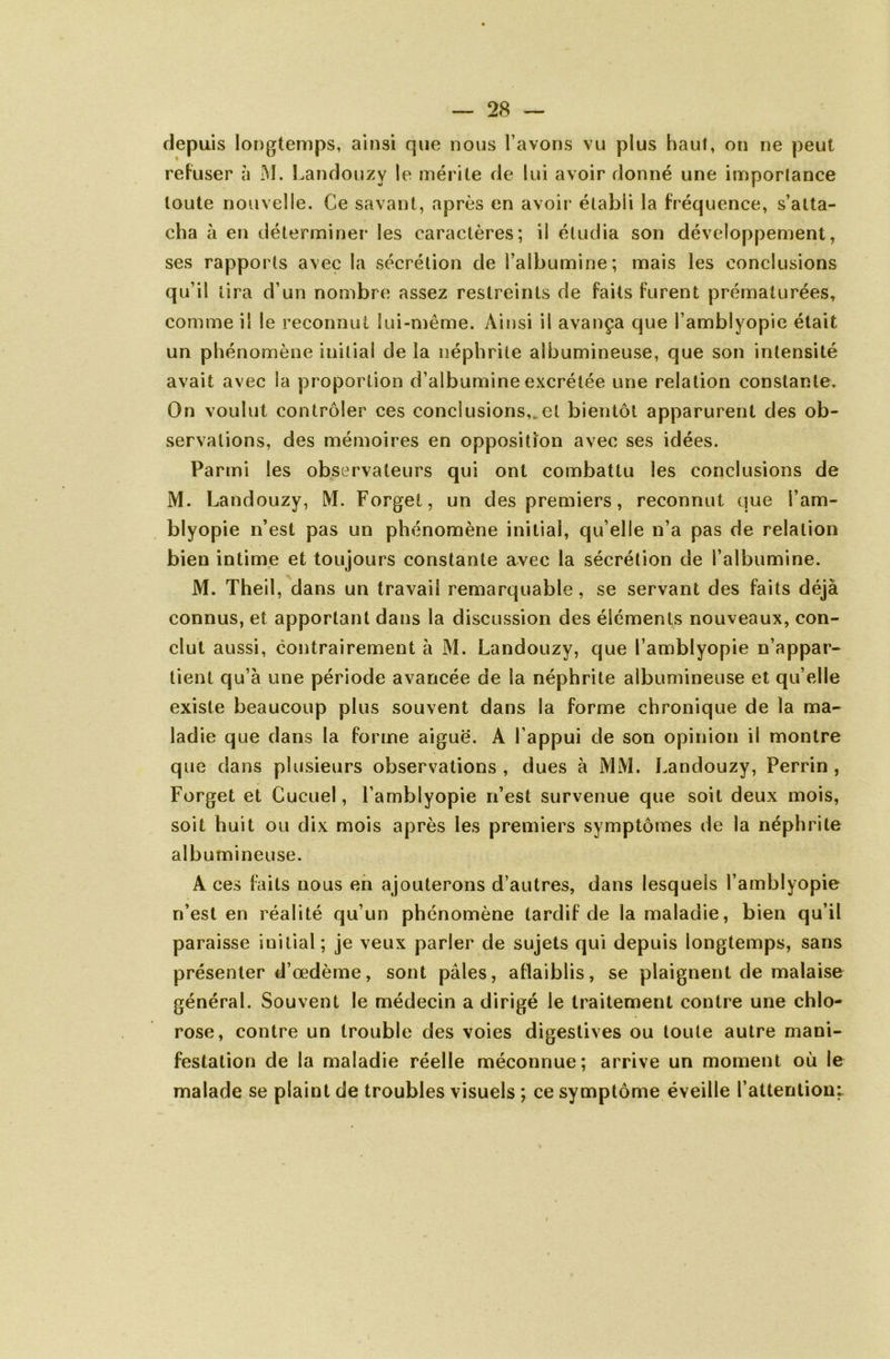 depuis longtemps, ainsi que nous l’avons vu plus haut, on ne peut refuser à M. Landouzy le mérite de lui avoir donné une importance toute nouvelle. Ce savant, après en avoir établi la fréquence, s’atta- cha à en déterminer les caractères; il étudia son développement, ses rapports avec la sécrétion de l’albumine; mais les conclusions qu’il lira d’un nombre assez restreints de faits furent prématurées, comme il le reconnut lui-même. Ainsi il avança que l’amblyopie était un phénomène initial de la néphrite albumineuse, que son intensité avait avec la proportion d’albumine excrétée une relation constante. On voulut contrôler ces conclusions,, et bientôt apparurent des ob- servations, des mémoires en opposition avec ses idées. Parmi les observateurs qui ont combattu les conclusions de M. Landouzy, M. Forget, un des premiers, reconnut que l’am- blyopie n’est pas un phénomène initial, qu elle n’a pas de relation bien intime et toujours constante avec la sécrétion de l’albumine. M. Theil, dans un travail remarquable , se servant des faits déjà connus, et apportant dans la discussion des éléments nouveaux, con- clut aussi, contrairement à M. Landouzy, que l’amblyopie n’appar- tient qu’à une période avancée de la néphrite albumineuse et qu’elle existe beaucoup plus souvent dans la forme chronique de la ma- ladie que dans la forme aiguë. A l’appui de son opinion il montre que dans plusieurs observations , dues à MM. Landouzy, Perrin , Forget et Cucuel, l’amblyopie n’est survenue que soit deux mois, soit huit ou dix mois après les premiers symptômes de la néphrite albumineuse. A ces faits nous en {ajouterons d’autres, dans lesquels l’amblyopie n’est en réalité qu’un phénomène tardif de la maladie, bien qu’il paraisse initial; je veux parler de sujets qui depuis longtemps, sans présenter d’œdème, sont pâles, aflaiblis, se plaignent de malaise général. Souvent le médecin a dirigé le traitement contre une chlo- rose, contre un trouble des voies digestives ou toute autre mani- festation de la maladie réelle méconnue; arrive un moment où le malade se plaint de troubles visuels ; ce symptôme éveille l’attentioni