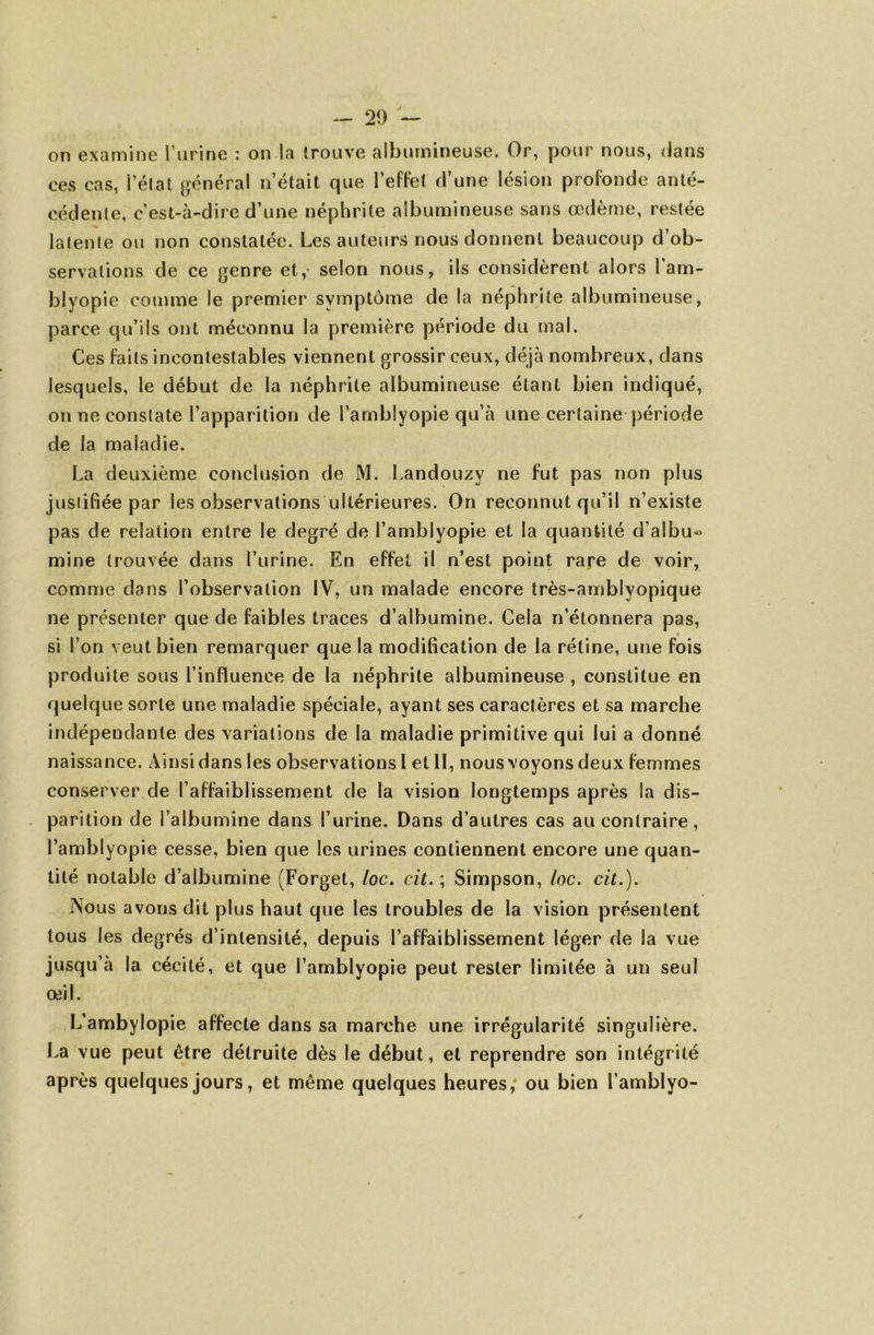 on examine l’urine : on la trouve albumineuse. Or, pour nous, dans ces cas, i’élat général n’était que l’effet d’une lésion profonde anté- cédente, c’est-à-dire d’une néphrite albumineuse sans œdème, restée lalenle ou non constatée. Les auteurs nous donnent beaucoup d’ob- servations de ce genre et,- selon nous, ils considèrent alors 1 am- blyopie comme le premier symptôme de la néphrite albumineuse, parce qu’ils ont méconnu la première période du mal. Ces faits incontestables viennent grossir ceux, déjà nombreux, dans lesquels, le début de la néphrite albumineuse étant bien indiqué, on ne constate l’apparition de l’amblyopie qu’à une certaine période de la maladie. La deuxième conclusion de M. Landouzv ne fut pas non plus justifiée par les observations ultérieures. On reconnut qu’il n’existe pas de relation entre le degré de l’amblyopie et la quantité d’albu- mine trouvée dans l’urine. En effet il n’est point rare de voir, comme dans l’observation IV, un malade encore très-amblvopique ne présenter que de faibles traces d’albumine. Cela n’étonnera pas, si l’on veut bien remarquer que la modification de la rétine, une fois produite sous l’influence de la néphrite albumineuse , constitue en quelque sorte une maladie spéciale, ayant ses caractères et sa marche indépendante des variations de la maladie primitive qui lui a donné naissance. Ainsi dans les observations I et II, nous voyons deux femmes conserver de l’affaiblissement de la vision longtemps après la dis- parition de l’albumine dans l’urine. Dans d’autres cas au contraire, l’amblyopie cesse, bien que les urines contiennent encore une quan- tité notable d’albumine (Forget, loc. cit. ; Simpson, loc. cit.). Nous avons dit plus haut que les troubles de la vision présentent tous les degrés d’intensité, depuis l’affaiblissement léger de la vue jusqu’à la cécité, et que l’amblyopie peut rester limitée à un seul œil. L’ambylopie affecte dans sa marche une irrégularité singulière. La vue peut être détruite dès le début, et reprendre son intégrité après quelques jours, et même quelques heures; ou bien î’amblyo-