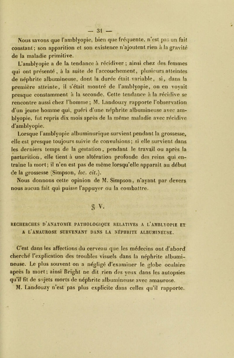 Nous savons que l’amblyopie, bien que fréquente, n’est pas un fait constant; son apparition et son existence n’ajoutent rien à la gravité de la maladie primitive. L’amblyopie a de la tendance à récidiver ; ainsi chez des femmes qui ont présenté, à la suite de l’accouchement, plusieurs atteintes de néphrite albumineuse, dont la durée était variable, si, dans la première atteinte, il s’était montré de l’amblyopie, on en voyait presque constamment à la seconde. Cette tendance à la récidive se rencontre aussi chez l’homme; M. Landouzy rapporte l’observation d’un jeune homme qui, guéri d’une néphrite albumineuse avec am- blyopie, fut repris dix mois après de la même maladie avec récidive d’amblyopie. Lorsque l’amblyopie albuminurique survient pendant la grossesse, elle est presque toujours suivie de convulsions; si elle survient dans les derniers temps de la gestation, pendant le travail ou après la • parturition, elle tient à une altération profonde des reins qui en- traîne la mort; il n’en est pas de même lorsqu’elle apparaît au début de la grossesse (Simpson, loc. cit.). Nous donnons cette opinion de M. Simpson, n’ayant par devers nous aucun fait qui puisse l’appuyer ou la combattre. § v. RECHERCHES DANATOMtE PATHOLOGIQUE RELATIVES A L’AMBLYOPIE ET A L’AMAUROSE SURVENANT DANS LA NÉPHRITE ALBUMINEUSE. C’est dans les affections du cerveau que les médecins ont d’abord cherché l’explication des troubles visuels dans la néphrite albumi- neuse. Le plus souvent on a négligé d’examiner le globe oculaire après la mort; ainsi Bright ne dit rien des yeux dans les autopsies qu’il fit de sujets morts de néphrite albumineuse avec amaurose. M. Landouzy n’est pas plus explicite dans celles qu’il rapporte*