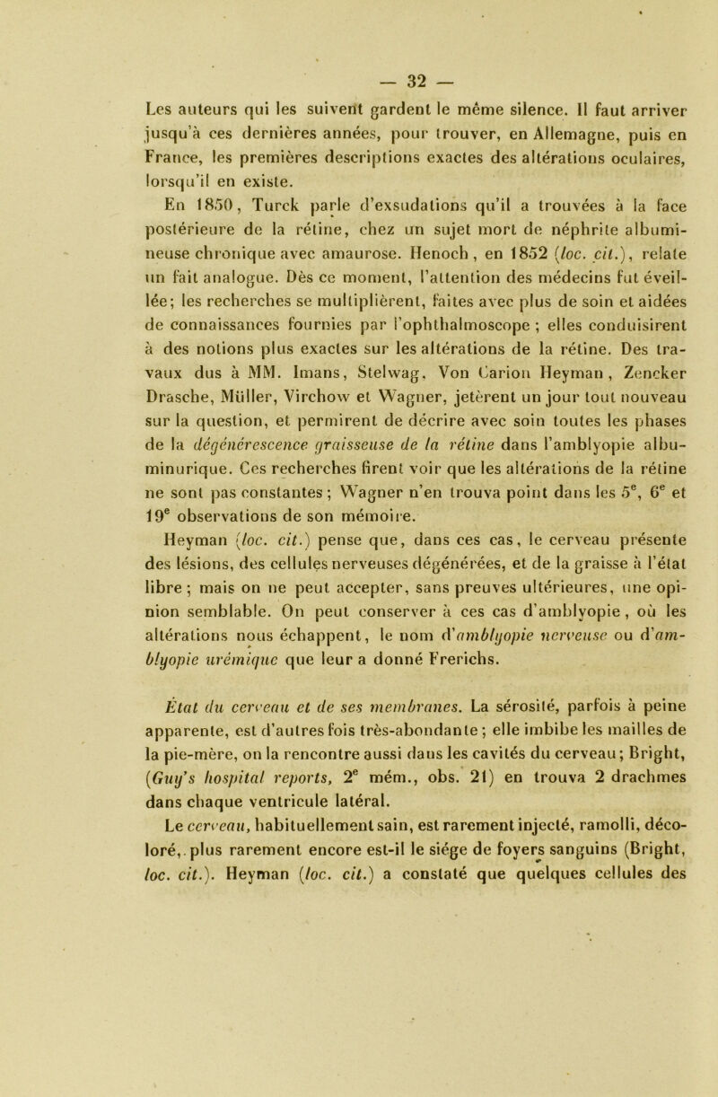 Les auteurs qui les suivent gardent le même silence. II faut arriver jusqu’à ces dernières années, pour trouver, en Allemagne, puis en France, les premières descriptions exactes des altérations oculaires, lorsqu’il en existe. En 1850, Turck parle d’exsudations qu’il a trouvées à la face postérieure de la rétine, chez un sujet mort de néphrite albumi- neuse chronique avec amaurose. Henoch , en 1852 [toc. cil.), relate un fait analogue. Dès ce moment, l’attention des médecins fut éveil- lée; les recherches se multiplièrent, faites avec plus de soin et aidées de connaissances fournies par S’ophthalmoscope ; elles conduisirent à des notions plus exactes sur les altérations de la rétine. Des tra- vaux dus à MM. Imans, Stelwag, Von Carion Heyman , Zencker Drasche, Millier, Virchow et Wagner, jetèrent un jour tout nouveau sur la question, et permirent de décrire avec soin toutes les phases de la dégénérescence graisseuse de ta réline dans l’amblyopie albu- minurique. Ces recherches firent voir que les altérations de la rétine ne sont pas constantes ; Wagner n’en trouva point dans les 5e, 6e et 19e observations de son mémoire. Heyman [toc. cit.) pense que, dans ces cas, le cerveau présente des lésions, des cellules nerveuses dégénérées, et de la graisse à l’état libre; mais on ne peut accepter, sans preuves ultérieures, une opi- nion semblable. On peut conserver à ces cas d’amblyopie , où les altérations nous échappent, le nom d’amblyopie nerveuse ou d'am- btyopie urémique que leur a donné Frerichs. Etat du cerveau et de ses membranes. La sérosité, parfois à peine apparente, est d’autres fois très-abondante ; elle imbibe les mailles de la pie-mère, on la rencontre aussi daus les cavités du cerveau ; Bright, [Guy’s hospital reports, 2e mém., obs. 21) en trouva 2 drachmes dans chaque ventricule latéral. Le cerveau, habituellement sain, est rarement injecté, ramolli, déco- loré,, plus rarement encore est-il le siège de foyers sanguins (Bright, toc. cit.). Heyman [toc. cit.) a constaté que quelques cellules des