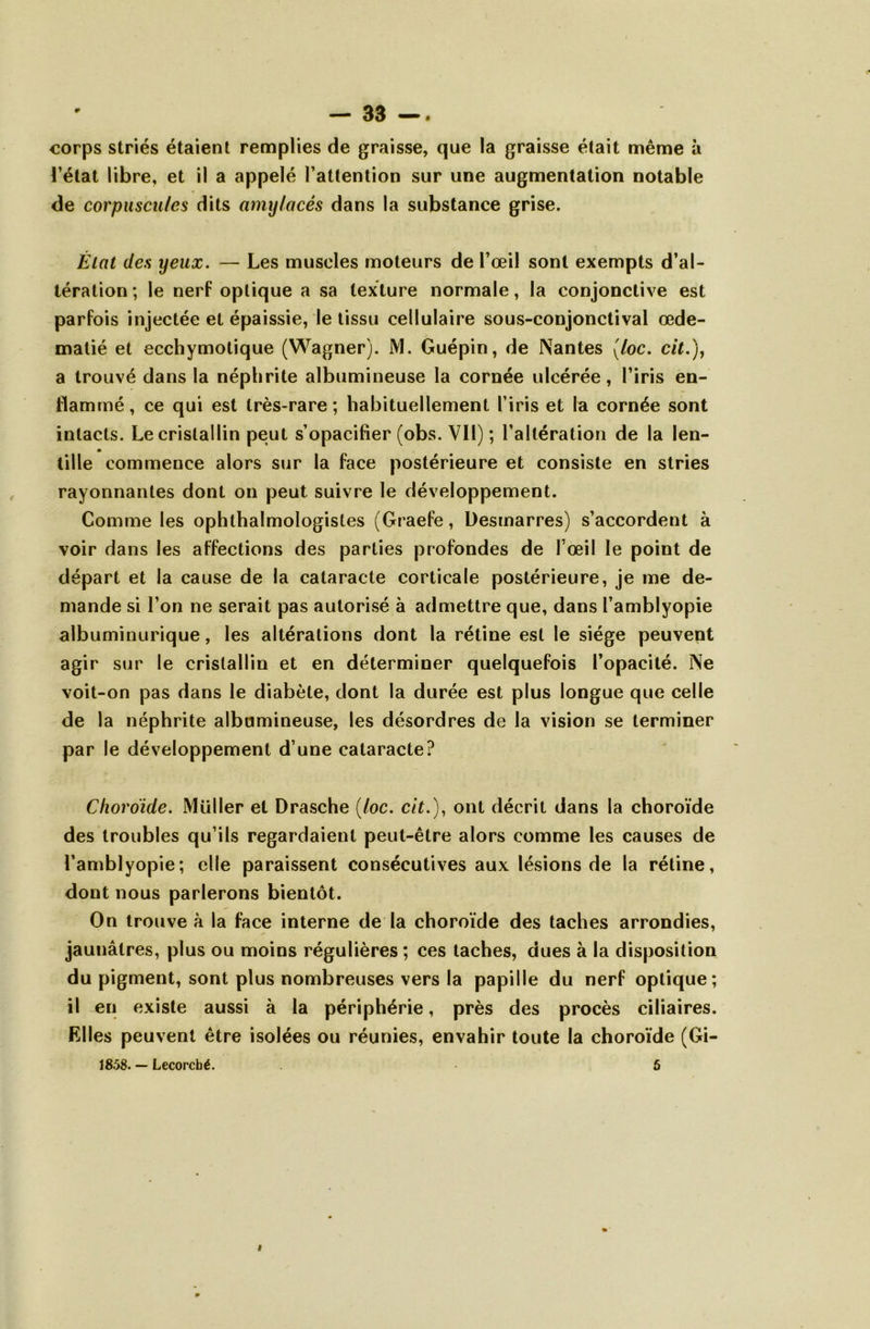 corps striés étaient remplies de graisse, que la graisse était même à l’état libre, et il a appelé l’attention sur une augmentation notable de corpuscules dits amylacés dans la substance grise. Èlat des yeux. — Les muscles moteurs de l’œil sont exempts d’al- tération ; le nerf optique a sa texture normale, la conjonctive est parfois injectée et épaissie, le tissu cellulaire sous-conjonctival œdé- matié et ecchymotique (Wagner). M. Guépin, de Nantes (loc. cit.), a trouvé dans la néphrite albumineuse la cornée ulcérée, l’iris en- flammé , ce qui est très-rare ; habituellement l’iris et la cornée sont intacts. Le cristallin peut s’opacifier (obs. Vil) ; l’altération de la len- tille commence alors sur la face postérieure et consiste en stries rayonnantes dont on peut suivre le développement. Comme les ophthalmologistes (Graefe, Desmarres) s’accordent à voir dans les affections des parties profondes de l’œil le point de départ et la cause de la cataracte corticale postérieure, je me de- mande si l’on ne serait pas autorisé à admettre que, dans l’amblyopie albuminurique, les altérations dont la rétine est le siège peuvent agir sur le cristallin et en déterminer quelquefois l’opacité. Ne voit-on pas dans le diabète, dont la durée est plus longue que celle de la néphrite albumineuse, les désordres de la vision se terminer par le développement d’une cataracte? Choroïde. Müller et Drasche (foc. cit.), ont décrit dans la choroïde des troubles qu’ils regardaient peut-être alors comme les causes de l’amblyopie; elle paraissent consécutives aux lésions de la rétine, dont nous parlerons bientôt. On trouve à la face interne de la choroïde des taches arrondies, jaunâtres, plus ou moins régulières ; ces taches, dues à la disposition du pigment, sont plus nombreuses vers la papille du nerf optique; il en existe aussi à la périphérie, près des procès ciliaires. Elles peuvent être isolées ou réunies, envahir toute la choroïde (Gi- 18.58. — Lecorcbé. 5