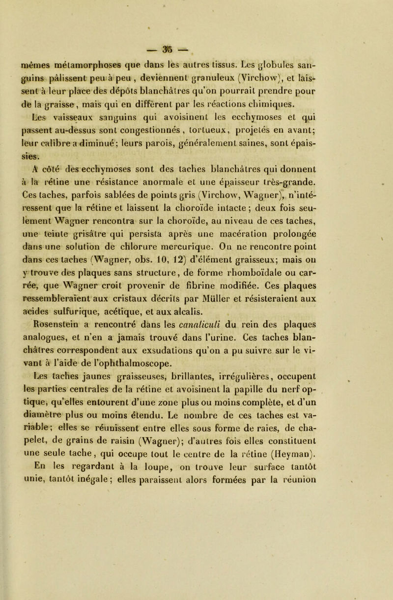 % — 35 — mêmes métamorphoses que dans les autres tissus. Les globules san- guins pâlissent peu à peu , deviennent granuleux (Virchow), et lais- sent à leur place des dépôts blanchâtres qu’on pourrait prendre pour de la graisse, mais qui en diffèrent par les réactions chimiques. Les vaisseaux sanguins qui avoisinent les ecchymoses et qui passent au-dessus sont congestionnés , tortueux, projetés en avant; leur calibre a diminué ; leurs parois, généralement saines, sont épais- sies. A côté des ecchymoses sont des taches blanchâtres qui donnent à la rétine une résistance anormale et une épaisseur très-grande. Ces taches, parfois sablées de points gris (Virchow, Wagner), n’inté- ressent que la rétine et laissent la choroïde intacte ; deux fois seu- lement Wagner rencontra sur la choroïde, au niveau de ces taches, une teinte grisâtre qui persista après une macération prolongée dans une solution de chlorure mercurique. On ne rencontre point dans ces taches (Wagner, obs. 10, 12) d’élément graisseux; mais ou y trouve des plaques sans structure, de forme rhomboïdale ou car- rée, que Wagner croit provenir de fibrine modifiée. Ces plaques ressembleraient aux cristaux décrits par Müller et résisteraient aux acides sulfurique, acétique, et aux alcalis. Rosenstein a rencontré dans les canaliculi du rein des plaques analogues, et n’en a jamais trouvé dans l’urine. Ces taches blan- châtres correspondent aux exsudations qu’on a pu suivre sur le vi- vant à l’aide de l’ophthalmoscope. Les taches jaunes graisseuses, brillantes, irrégulières, occupent les parties centrales de la rétine et avoisinent la papille du nerf op- tique, qu’elles entourent d’une zone plus ou moins complète, et d’un diamètre plus ou moins étendu. Le nombre de ces taches est va- riable; elles se réunissent entre elles sous forme de raies, de cha- pelet, de grains de raisin (Wagner); d’autres fois elles constituent une seule tache, qui occupe tout le centre de la rétine (Heyman). En les regardant à la loupe, on trouve leur surface tantôt unie, tantôt inégale ; elles paraissent alors formées par la réunion