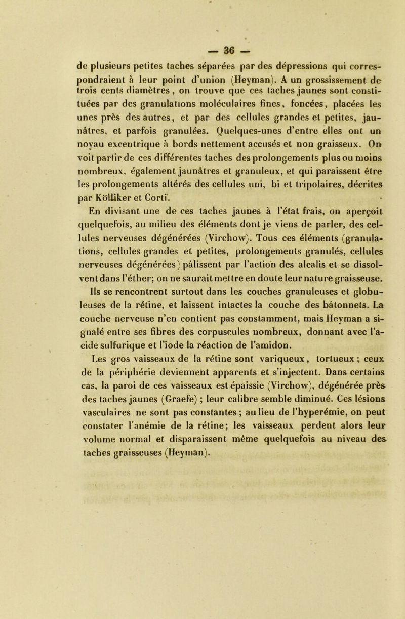 de plusieurs petites taches séparées par des dépressions qui corres- pondraient à leur point d’union (Heyman). A un grossissement de trois cents diamètres, on trouve que ces taches jaunes sont consti- tuées par des granulations moléculaires fines, foncées, placées les unes près des autres, et par des cellules grandes et petites, jau- nâtres, et parfois granulées. Quelques-unes d’entre elles ont un noyau excentrique à bords nettement accusés et non graisseux. On voit partir de ces différentes taches des prolongements plus ou moins nombreux, également jaunâtres et granuleux, et qui paraissent être les prolongements altérés des cellules uni, bi et tripolaires, décrites par Kôliiker et Corti. En divisant une de ces taches jaunes à l’état frais, on aperçoit quelquefois, au milieu des éléments dont je viens de parler, des cel- lules nerveuses dégénérées (Virchow). Tous ces éléments (granula- tions, cellules grandes et petites, prolongements granulés, cellules nerveuses dégénérées) pâlissent par l’action des alcalis et se dissol- vent dans l’éther; on ne saurait mettre en doute leur nature graisseuse. Ils se rencontrent surtout dans les couches granuleuses et globu- leuses de la rétine, et laissent intactes la couche des bâtonnets. La couche nerveuse n’en contient pas constamment, mais Heyman a si- gnalé entre ses fibres des corpuscules nombreux, donnant avec l’a- cide sulfurique et l’iode la réaction de l’amidon. Les gros vaisseaux de la rétine sont variqueux, tortueux ; ceux de la périphérie deviennent apparents et s’injectent. Dans certains cas, la paroi de ces vaisseaux est épaissie (Virchow), dégénérée près des taches jaunes (Graefe) ; leur calibre semble diminué. Ces lésions vasculaires ne sont pas constantes; au lieu de l’hyperémie, on peut constater l’anémie de la rétine; les vaisseaux perdent alors leur volume normal et disparaissent même quelquefois au niveau des taches graisseuses (Heyman).