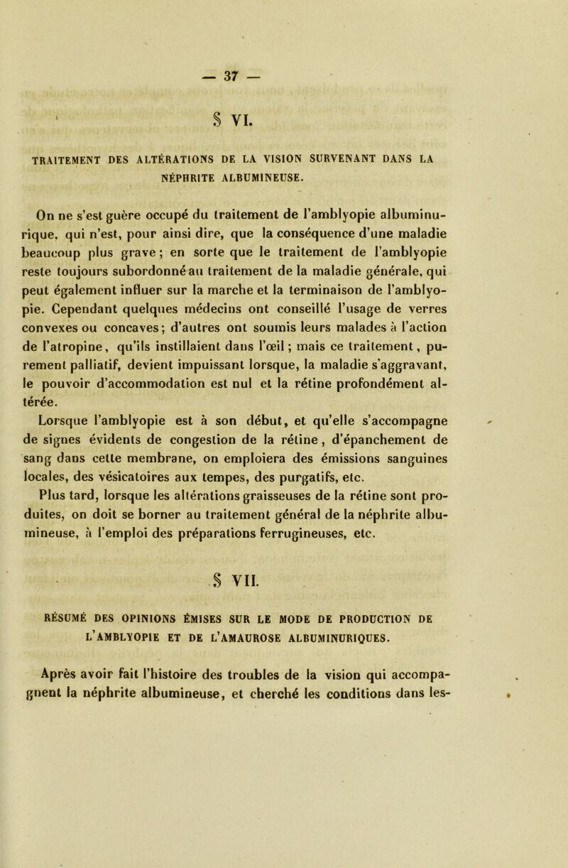 ■ S vi. TRAITEMENT DES ALTÉRATIONS DE LA VISION SURVENANT DANS LA NÉPHRITE ALBUMINEUSE. On ne s’est guère occupé du traitement de l’amblyopie albuminu- rique. qui n’est, pour ainsi dire, que la conséquence d’une maladie beaucoup plus grave ; en sorte que le traitement de l’amblyopie reste toujours subordonné au traitement de la maladie générale, qui peut également influer sur la marche et la terminaison de l’amblyo- pie. Cependant quelques médecins ont conseillé l’usage de verres convexes ou concaves; d’autres ont soumis leurs malades à l’action de l’atropine, qu’ils instillaient dans l’œil ; mais ce traitement, pu- rement palliatif, devient impuissant lorsque, la maladie s’aggravant, le pouvoir d’accommodation est nul et la rétine profondément al- térée. Lorsque l’amblyopie est à son début, et qu’elle s’accompagne de signes évidents de congestion de la rétine, d’épanchement de sang dans cette membrane, on emploiera des émissions sanguines locales, des vésicatoires aux tempes, des purgatifs, etc. Plus tard, lorsque les altérations graisseuses de la rétine sont pro- duites, on doit se borner au traitement général de la néphrite albu- mineuse, à l’emploi des préparations ferrugineuses, etc. S VIL RÉSUMÉ DES OPINIONS ÉMISES SUR LE MODE DE PRODUCTION DE l’AMBLVOPIE ET DE L’AMAUROSE ALBUMINURIQUES. Après avoir fait l’histoire des troubles de la vision qui accompa- gnent la néphrite albumineuse, et cherché les conditions dans les-