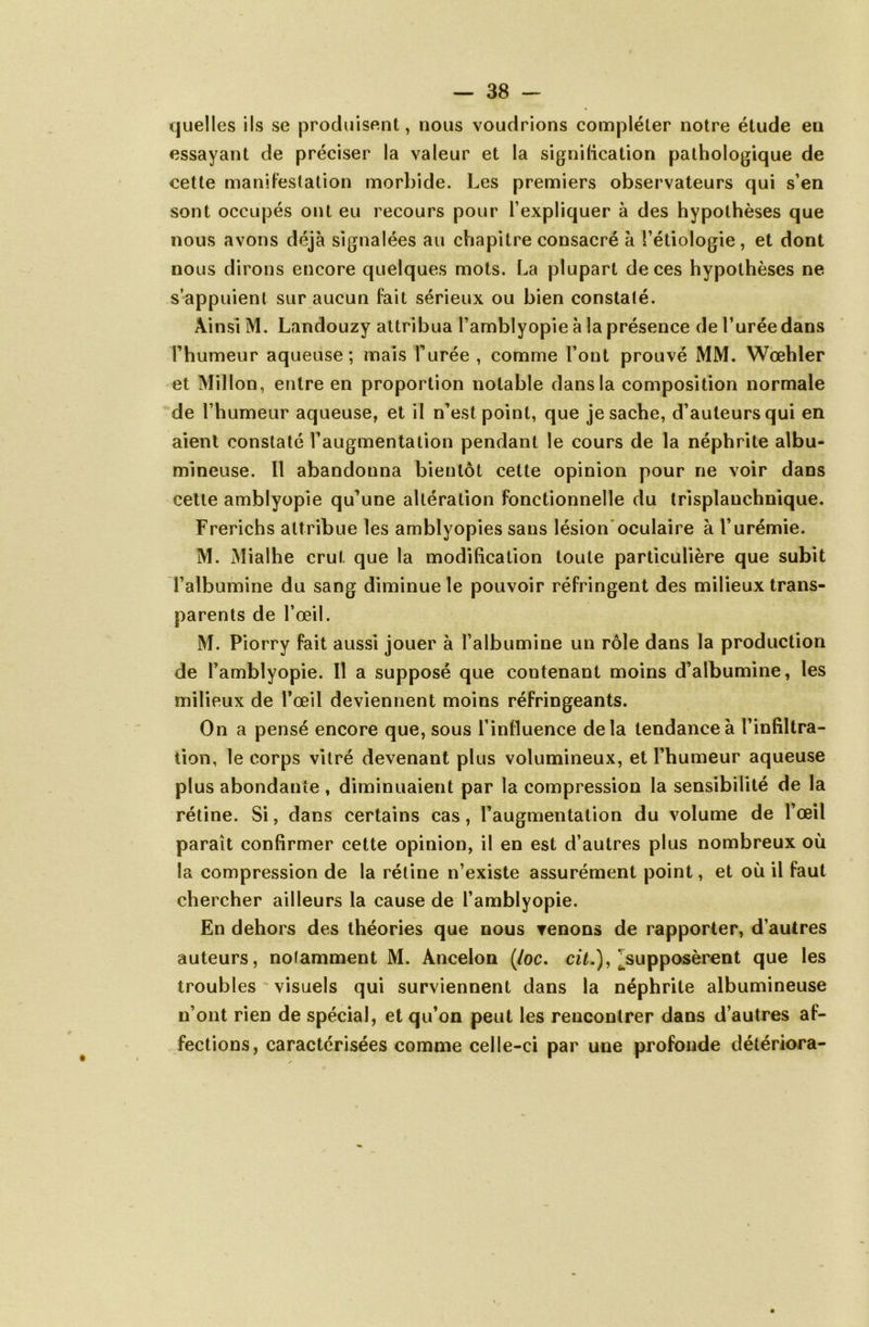 quelles ils se produisent, nous voudrions compléter notre étude en essayant de préciser la valeur et la signilication pathologique de cette manifestation morbide. Les premiers observateurs qui s’en sont occupés ont eu recours pour l’expliquer à des hypothèses que nous avons déjà signalées au chapitre consacré à l’étiologie, et dont nous dirons encore quelques mots. La plupart de ces hypothèses ne s’appuient sur aucun fait sérieux ou bien constaté. Ainsi M. Landouzy attribua l’amblyopie à la présence de l’urée dans l’humeur aqueuse; mais Purée , comme l’ont prouvé MM. Wœhler et Millon, entre en proportion notable dans la composition normale de l’humeur aqueuse, et il n’est point, que je sache, d’auteurs qui en aient constaté l’augmentation pendant le cours de la néphrite albu- mineuse. fl abandonna bientôt cette opinion pour ne voir dans cette amblyopie qu’une altération fonctionnelle du trisplanchnique. Frerichs attribue les amblyopies sans lésion oculaire à l’urémie. M. Mialhe crut que la modification toute particulière que subit T albumine du sang diminue le pouvoir réfringent des milieux trans- parents de l’œil. M. Piorry fait aussi jouer à l’albumine un rôle dans la production de l’amblyopie. 11 a supposé que contenant moins d’albumine, les milieux de l’œil deviennent moins réfringeants. On a pensé encore que, sous l’influence delà tendance à l’infiltra- tion, le corps vitré devenant plus volumineux, et l’humeur aqueuse plus abondante , diminuaient par la compression la sensibilité de la rétine. Si, dans certains cas, l’augmentation du volume de l’œil paraît confirmer cette opinion, il en est d’autres plus nombreux où la compression de la rétine n’existe assurément point, et où il faut chercher ailleurs la cause de l’amblyopie. En dehors des théories que nous venons de rapporter, d’autres auteurs, notamment M. Àncelon (/oc. ciL), ^supposèrent que les troubles ' visuels qui surviennent dans la néphrite albumineuse n’ont rien de spécial, et qu’on peut les rencontrer dans d’autres af- fections, caractérisées comme celle-ci par une profonde détériora-