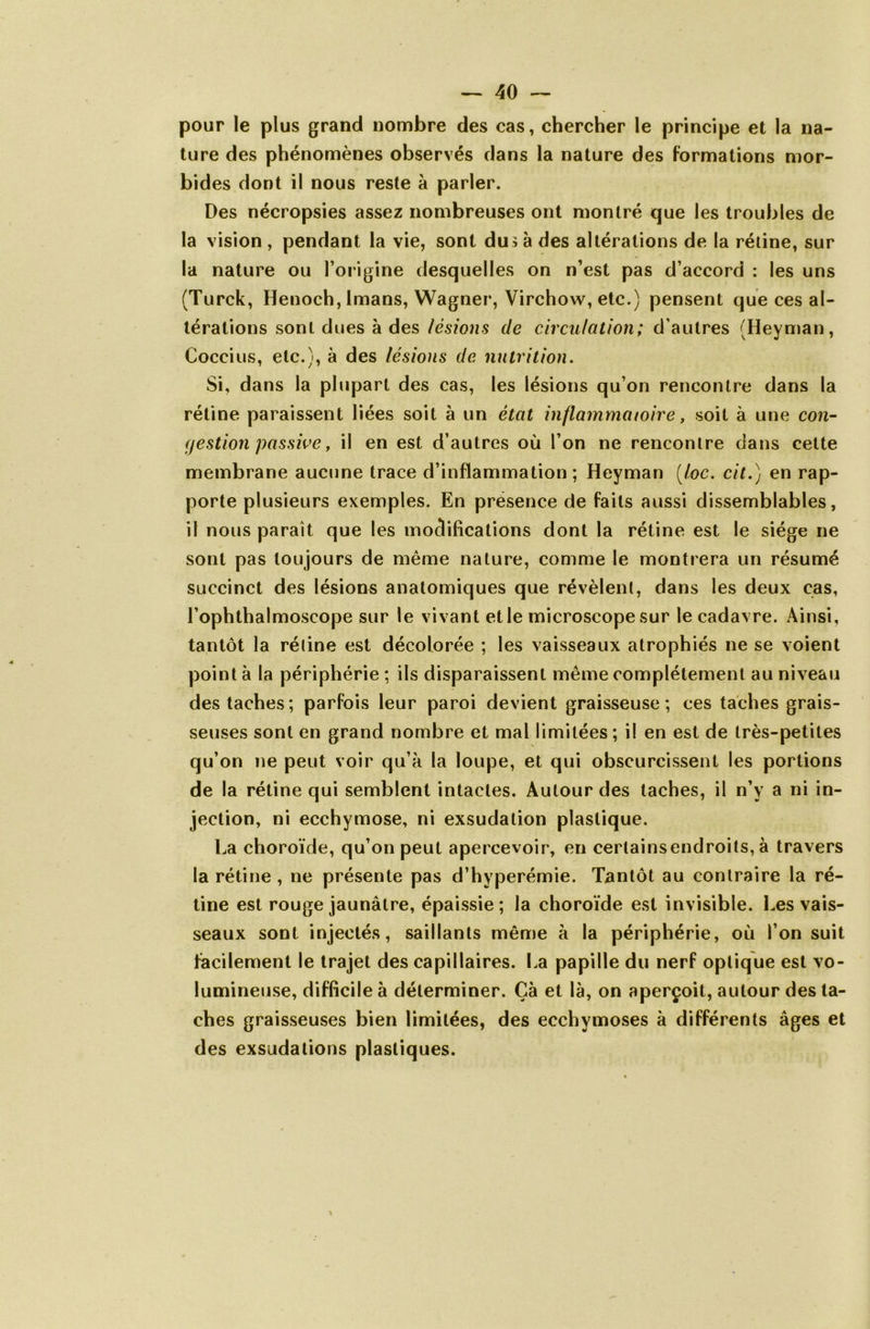 pour le plus grand nombre des cas, chercher le principe et la na- ture des phénomènes observés dans la nature des formations mor- bides dont il nous reste à parler. Des nécropsies assez nombreuses ont montré que les troubles de la vision , pendant la vie, sont du> à des altérations de la rétine, sur la nature ou l’origine desquelles on n’est pas d’accord : les uns (Turck, Heuoch, Imans, Wagner, Virchow, etc.) pensent que ces al- térations sont dues à des lésions de circulation; d’autres (Heyman, Coccius, etc.), à des lésions de nutrition. Si, dans la plupart des cas, les lésions qu’on rencontre dans la rétine paraissent liées soit à un état inflammatoire, soit à une con- gestion passive, il en est d’autres où l’on ne rencontre dans celte membrane aucune trace d’inflammation; Heyman (loc. cit.) en rap- porte plusieurs exemples. En présence de faits aussi dissemblables, il nous paraît que les modifications dont la rétine est le siège ne sont pas toujours de même nature, comme le montrera un résumé succinct des lésions anatomiques que révèlent, dans les deux cas, l’ophthalmoscope sur le vivant et le microscope sur le cadavre. Ainsi, tantôt la rétine est décolorée ; les vaisseaux atrophiés ne se voient point à la périphérie ; ils disparaissent même complètement au niveau des taches; parfois leur paroi devient graisseuse; ces taches grais- seuses sont en grand nombre et mal limitées; il en est de très-petites qu’on ne peut voir qu’à la loupe, et qui obscurcissent les portions de la rétine qui semblent intactes. Autour des taches, il n’v a ni in- jection, ni ecchymose, ni exsudation plastique. La choroïde, qu’on peut apercevoir, en cerlainsendroits, à travers la rétine , ne présente pas d’hyperémie. Tantôt au contraire la ré- tine est rouge jaunâtre, épaissie; la choroïde est invisible. Les vais- seaux sont injectés, saillants même à la périphérie, où l’on suit facilement le trajet des capillaires. La papille du nerf optique est vo- lumineuse, difficile à déterminer. Çà et là, on aperçoit, autour des ta- ches graisseuses bien limitées, des ecchymoses à différents âges et des exsudations plastiques.