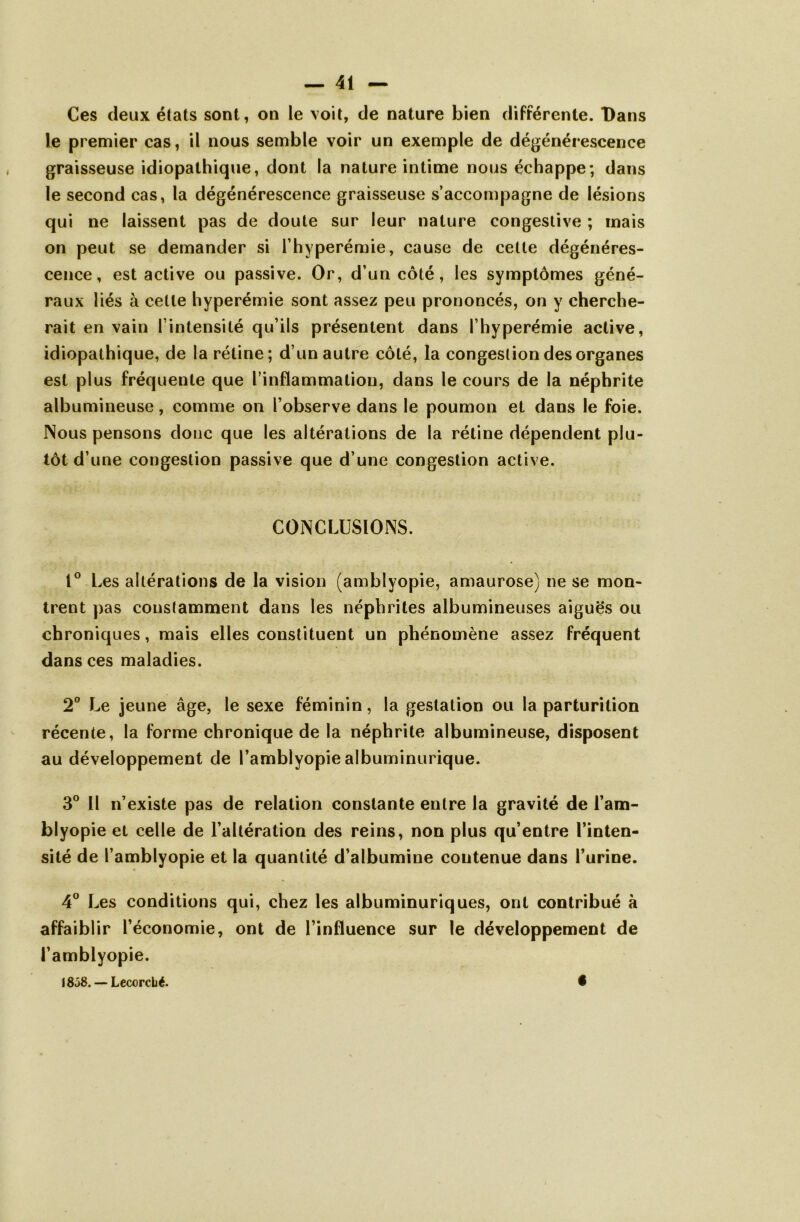 Ces deux états sont, on le voit, de nature bien différente. Dans le premier cas, il nous semble voir un exemple de dégénérescence graisseuse idiopathique, dont la nature intime nous échappe; dans le second cas, la dégénérescence graisseuse s’accompagne de lésions qui ne laissent pas de doute sur leur nature congestive ; mais on peut se demander si l’hyperémie, cause de cette dégénéres- cence, est active ou passive. Or, d’un côté, les symptômes géné- raux liés à celle hyperémie sont assez peu prononcés, on y cherche- rait en vain l’intensité qu’ils présentent dans l’hyperémie active, idiopathique, de la rétine; d’un autre côté, la congestion des organes est plus fréquente que l’inflammation, dans le cours de la néphrite albumineuse, comme on l’observe dans le poumon et dans le foie. Nous pensons donc que les altérations de la rétine dépendent plu- tôt d’une congestion passive que d’une congestion active. CONCLUSIONS. 1° Les altérations de la vision (amblyopie, amaurose) ne se mon- trent pas constamment dans les néphrites albumineuses aiguës ou chroniques, mais elles constituent un phénomène assez fréquent dans ces maladies. 2° Le jeune âge, le sexe féminin, la gestation ou la parturition récente, la forme chronique de la néphrite albumineuse, disposent au développement de l’amblyopie albuminurique. 3° Il n’existe pas de relation constante entre la gravité de l’am- blyopie et celle de l’altération des reins, non plus qu’entre l’inten- sité de l’amblyopie et la quantité d’albumine contenue dans l’urine. 4° Les conditions qui, chez les albuminuriques, ont contribué à affaiblir l’économie, ont de l’influence sur le développement de l’amblyopie. 1858. — Lecorcbé. •