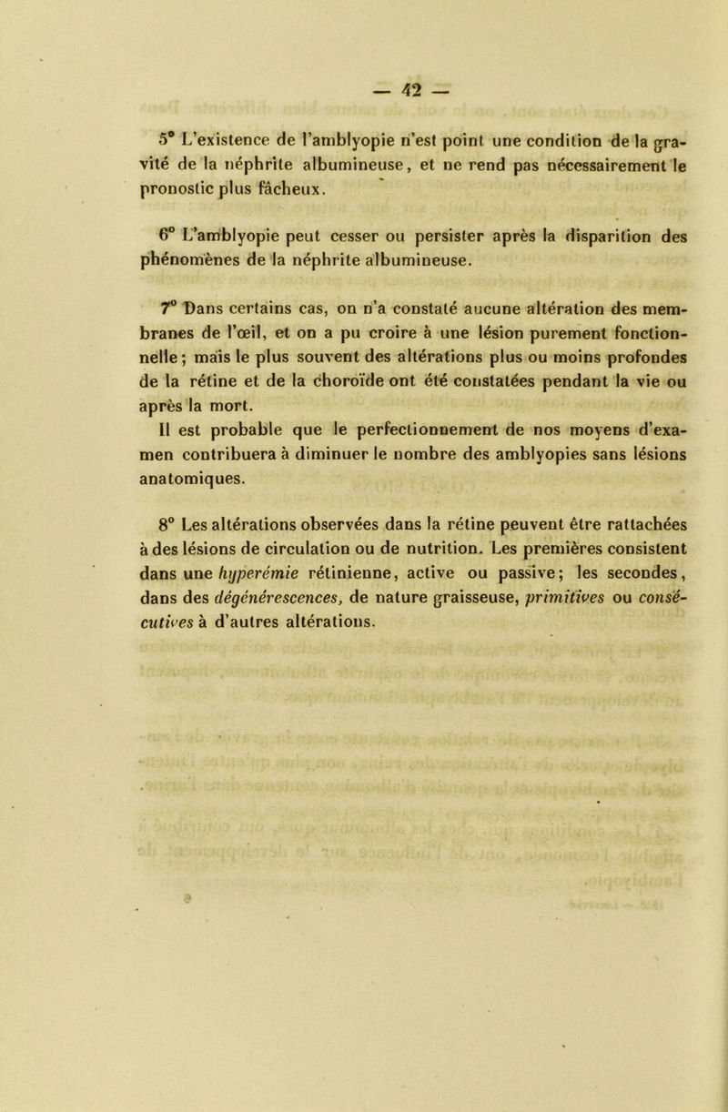 5° L’existence de l’amblyopie n’est point une condition de la gra- vité de la néphrite albumineuse, et ne rend pas nécessairement le pronostic plus fâcheux. 6° L’amblyopie peut cesser ou persister après la disparition des phénomènes de la néphrite albumineuse. 7° Dans certains cas, on n’a constaté aucune altération des mem- branes de l’œil, et on a pu croire à une lésion purement fonction- nelle; mais le plus souvent des altérations plus ou moins profondes de la rétine et de la choroïde ont été constatées pendant la vie ou après la mort. Il est probable que le perfectionnement de nos moyens d’exa- men contribuera à diminuer le nombre des amblyopies sans lésions anatomiques. 8° Les altérations observées dans la rétine peuvent être rattachées à des lésions de circulation ou de nutrition. Les premières consistent dans une hyperémie rétinienne, active ou passive; les secondes, dans des dégénérescences, de nature graisseuse, primitives ou consé- cutives à d’autres altérations.