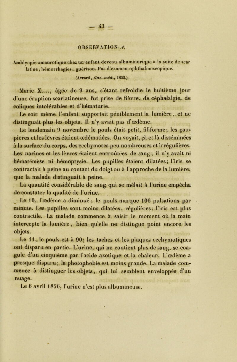 OBSERVATION » Àmblyopie amaurotique chez un enfant devenu albuminurique à la suite de scar latine; hémorrhagies; guérison. Pas d’examen ophthalmoscopique. (Avrard, Gaz. méd., 1853.) Marie X...., âgée de 9 ans, s’étant refroidie le huitième jour d’une éruption scarlatineuse, fut prise de fièvre, de céphalalgie, de coliques intolérables et d’hématurie. Le soir même l’enfant supportait péniblement la lumière, et ne distinguait plus les objets. Il n’y avait pas d’œdème. Le lendemain 9 novembre le pouls était petit, filiforme; les pau- pières et les lèvres étaient œdématiées. On voyait, çà et là disséminées à la surface du corps, des ecchymoses peu nombreuses et irrégulières. Les narines et les lèvres étaient encroûtées de sang; il n’y avait ni hématémèse ni hémoptysie. Les pupilles étaient dilatées; l’iris se contractait à peine au contact du doigt ou à l’approche de la lumière, que la malade distinguait à peine. La quantité considérable de sang qui se mêlait à l’urine empêcha de constater la qualité de l’urine. Le 10, l’œdème a diminué: le pouls marque 106 pulsations par minute. Les pupilles sont moins dilatées, régulières; l’iris est plus contractile. La malade commence à saisir le moment où la main intercepte la lumière , bien qu’elle ne distingue point encore les objets. Le 11, le pouls est à 90; les taches et les plaques ecchymotiques ont disparu en partie. L’urine, qui ne contient plus de sang, se coa- gule d’un cinquième par l’acide azotique et la chaleur. L’œdème a presque disparu ; la photophobie est moins grande. La malade com- mence à distinguer les objets, qui lui semblent enveloppés d’un nuage. Le 6 avril 1856, l’urine n’est plus albumineuse.